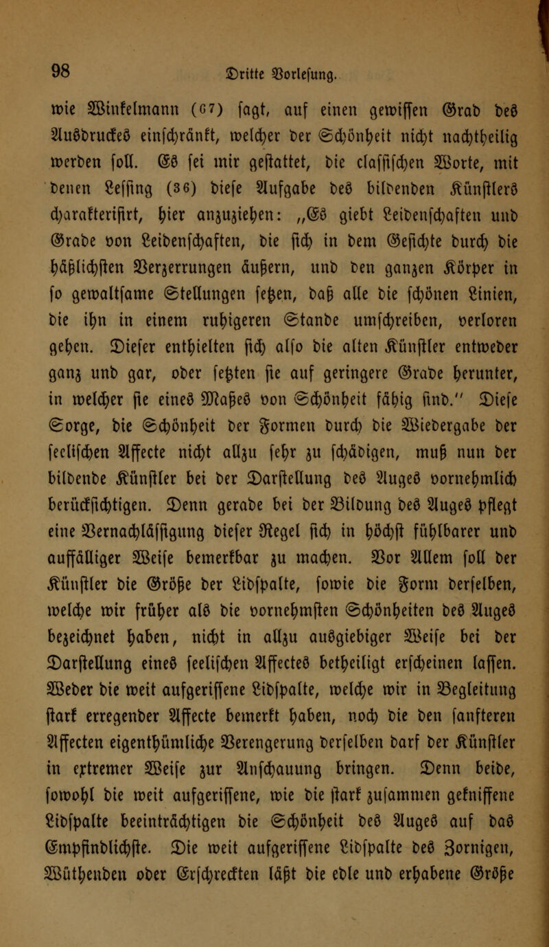 wie äBinfelmann (6 7) fagt, auf einen gett>tf[en ©rab beö 21uöt>rudEe8 etnfdjränft, melier t>er ©djönljeit nic^t nacfytfyeilig werben fott. @ö fei mir gemattet, bte clafftfdjen SBorte, mit beuen Sefftng (3 6) biefe Aufgabe beö bilbenben ÄünfHerö djarafteriftrt, tyier anjujtefyen: „@ö giebt Setbenfcfyaften unb ©rabe wn Seibenfcfyaften, bie ftd^ in bem ©eftdjte burefy bie ^ä^lic^i^en Sperrungen äußern, unb ben ganjen Mxptx in (o gewaltfame Stellungen fe&en, t>a$ alle bie frönen Sintert, ik ifyn in einem ruhigeren ©tanbe umfcfyreiben, verloren gelten. 2)iefer enthielten ftd) alfo bie alten Äünftler entweber ganj unb gar, ober festen fte auf geringere ©rabe herunter, in welker fte eineö Sftaßeö oon ©d)önl?eit fällig ftnb. SDtefe Sorge, bie ©cfyönfyett ber formen burd) bie SBiebergabe ber feclifcfyen Slffecte nid)t aHju fe^r ju febäbigen, mu§ nun ber bilbenbe ÄünjHer bei ber JDarjleUung beö 2lugeö üorne^mlid) berücfftcfytigen. 35enn gerabe bei ber SSilbung beö 2lugeö pflegt eine SBernacfyläfftgung biefer Siegel ftd) in fyöcfyft fühlbarer unb auffälliger Sßeife bemerfbar ju machen. S3or SlHem folt ber Äünftler bie ©röfje ber gibfpalte, fowie bie gorm berfelben, welcbe wir früher alö bie t>ornel)mften ©c^ön^eiten beö Slugeö bejei^net fyaben, nid)t in atlju auögiebiger äöeife bei ber 2)arftellung eineö feelifcfyen Slffecteö beteiligt erfcfyeinen taffen. SBeber bie tt>eit aufgeriffene Sibfpalte, welche wir in Seglettimg ftarf erregenber Effecte bemerkt Ijaben, noefy bie ben fanfteren Effecten eigentümliche Verengerung berfelben barf ber ßünfller in extremer SBetfe jur Sinfcfyauung bringen. JDenn beibe, fowofyl bie weit aufgeriffene, wie bie ftarf jufammen gefniffene Stbfpalte beeinträchtigen bie ©cpnfyeit beö Slugeö auf Mi ©mpfinbltcfyfte. 2)ie weit aufgeriffene ßtbfpalte beö Sornigen, SBütyenben ober (Srfcfyretften läßt bie eble unb erhabene ©röpe