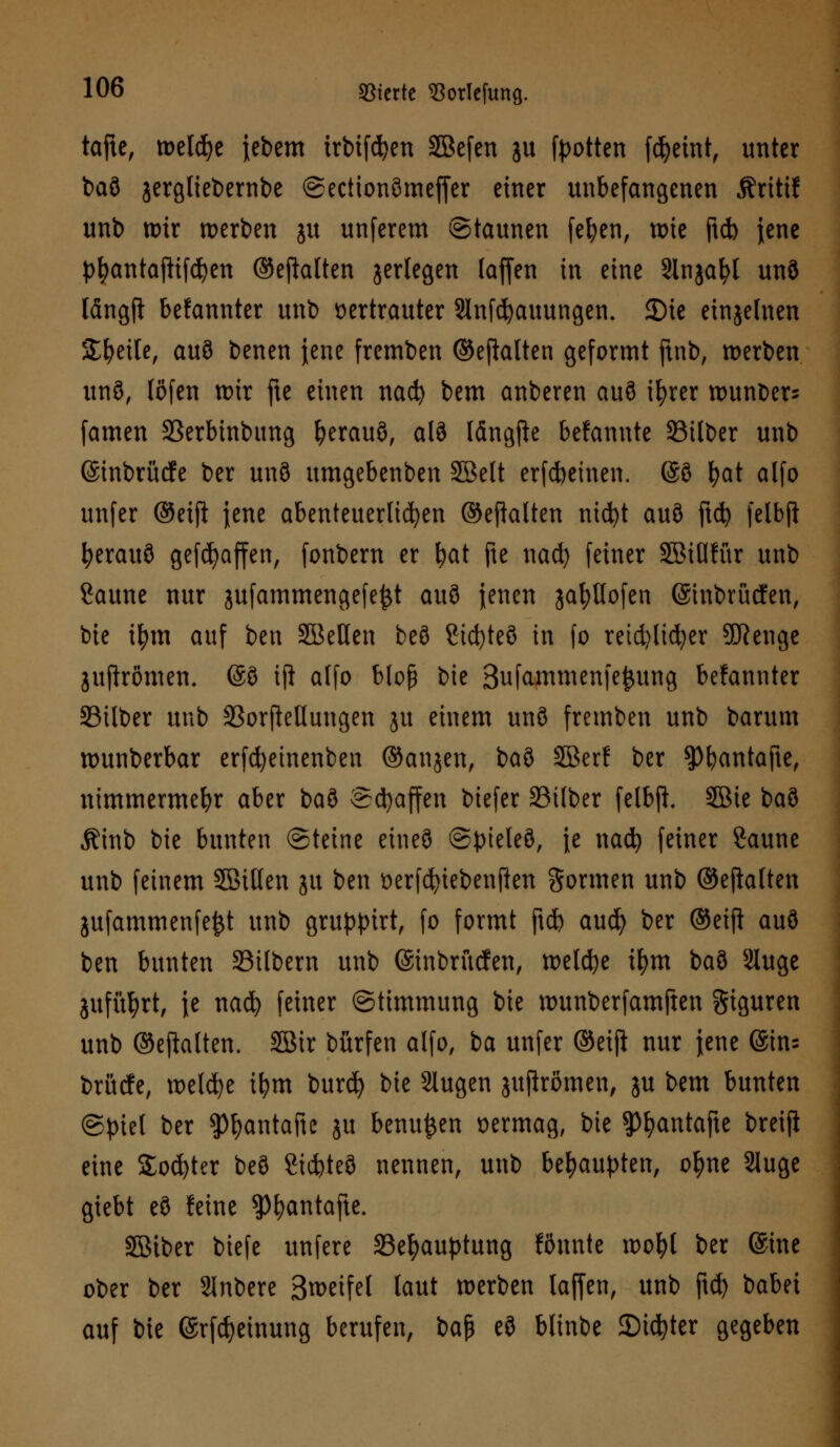 tafic, welche febem trbifdjen SBefen ju [Rotten fdjeint, unter baö jergliebernbe ©ectionömeffer einer unbefangenen Äritif unb wir werben ju unferem Staunen feiert, wie ftd) jene pfyantajlifcfyen ©ehalten jerlegen (äffen in eine SInjafyl unö längft befannter unb vertrauter Slnfcfyauungen. 35te einzelnen Steile, au8 benen jene fremben ©efialten geformt ftnb, werben int 3, (Öfen wir fte einen nad) bem anberen au8 ifyrer wunbers famen Serbinbung fyerauö, alö längjie befanute Silber unb (Sinbrücfe ber unö umgebenben SBelt erfcfceinen. @ö fyat alfo unfer @eift jene abenteuerlichen ©eftalten nid)t auö ftd? felbft ^erauS gefdjaffen, fonbern er fyat fte uad) feiner äßiflfür unb Saune nur jufammengefe£t au3 jenen jafyllofen (Sinbrücfen, bie ifym auf ben SBeHen beö Sicfyteö in fo retd)licfyer SDRenge juffrömen. (£3 iji alfo bloß bie Sufammenfe^ung befannter Silber unb SorjMungen ju einem unö fremben unb barum wunberbar erfd)einenben ©anjen, ba3 SBer! ber $pijantafte, nimmermehr aber ba3 Schaffen biefer Silber felbji 5ßie ba3 Äinb bie bunten Steine eine© ©pteleö, ie nad) feiner Saune unb feinem 5Billen ju ben verfcfyiebenfien gönnen unb ©ejfolten jufammenfe^t unb gruppirt, fo formt ftd) aud) ber ®eift auö ben bunten Silbern unb (Sinbrucfen, weldje ifym ba3 Slitgc jufül)rt, ie nad) feiner Stimmung bie wunberfamften giguren unb ©ejhlten. Söir bürfen alfo, ia unfer ©ei(i nur jene ©in: brücfe, welche ifym burd) bie Slugen juftrömen, ju bem bunten (Spiel ber spfyantafte ju benu^en vermag, bie ^antafte breift eine Softer beö Sid)te3 nennen, unb behaupten, ofyne 2luge giebt eö feine $l?antafte. Sßiber biefe unfere Sefyauptung fönnte wofyl ber @me ober ber Slnbere 3weife( (aut werben (äffen, unb ftd) babei auf bie @rfd)einung berufen, ba$ eö blinbe Sinter gegeben