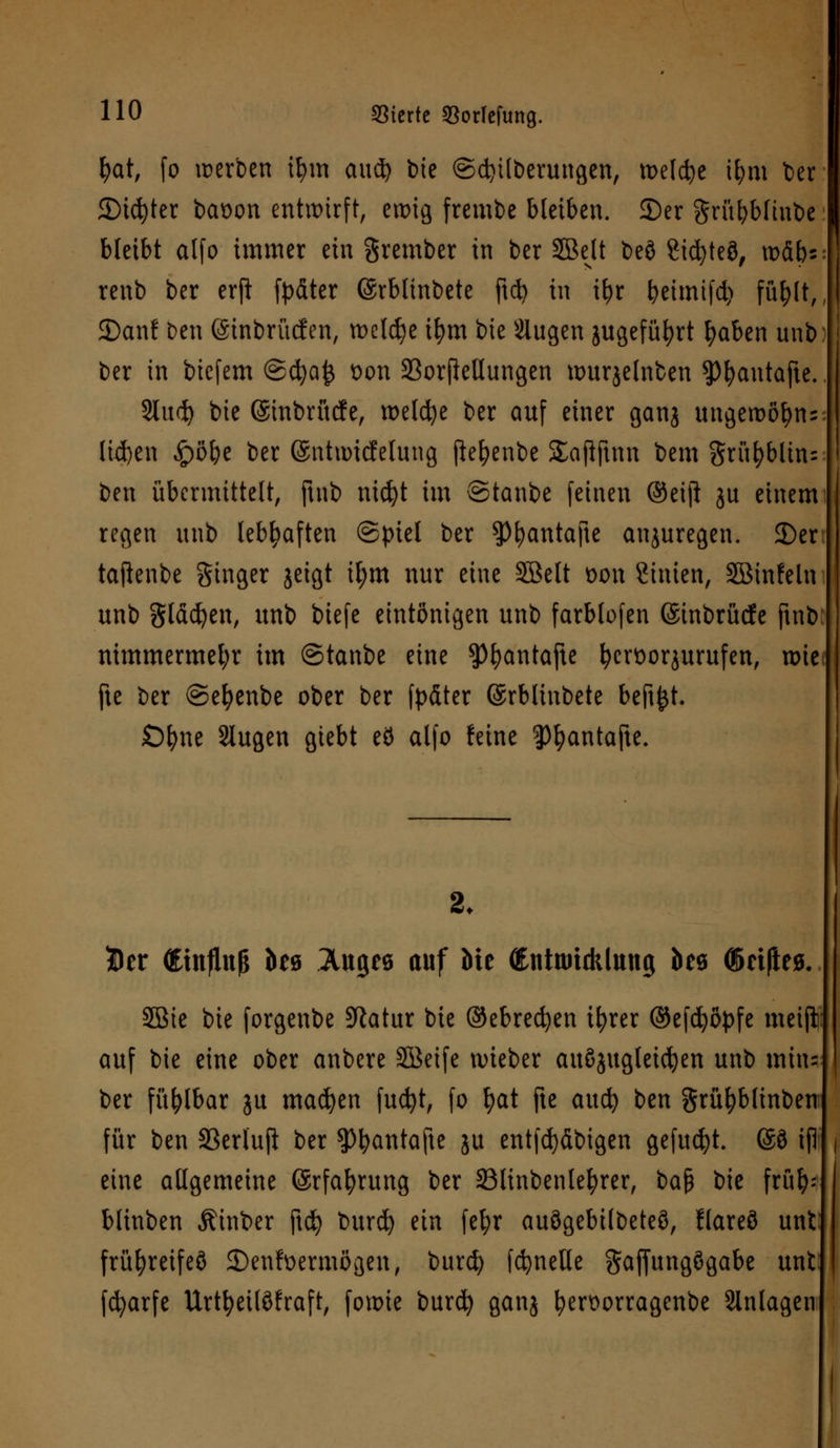 fyat, fo werben il)m aud^ tote ©cfytlberungen, meiere ifym ber Steter baüon entwirft, ewig frembe bleiben. 2)er grübbfinbe bleibt alfo immer ein grember in ber 5BeU beö 2id)teö, xo&b* renb ber erji fyäter ©rblinbete ftd? in i^r beimtfd) füfylt, 2)an! ben (Sinbrücfen, welche ifjm bie Siugen jugefüfyrt fyaben unb ber in biefem ®ä)a& Don 23orfieHungen umrjelnben ^3^antafte. Sind) bie ©tnbrücfe, welche ber auf einer ganj ungewö^n^ lid)en £)öbe ber ©ntnncfelung [ie^enbe Saflftnn bem grünblau ben übermittelt, ftnb nicfyt im ©tanbe feinen ®eift ju einem regen unb lebhaften ©piel ber $)fyantafte anzuregen. 2)er taftenbe Singer jeigt ifym nur eine Sßelt t)on Stuten, Söinfeln unb gläcfyen, unb biefe eintönigen unb farblofen ©inbrücfe ftnb nimmermehr im ©tanbe eine ^fyantafte fccrüorjurufen, wie; fte ber ©efyenbe ober ber fpdter ©rbliubete beft^t- Öfyne Slugen giebt eö alfo feine 3)I)antafte. 2. Der <£infltt|& des Auges auf Me (EnttmcklMtg beö (Seifte* 2ßie bie forgenbe 5Ratur bie ©ebredjen tfyrer ©efdjöpfe meijt auf bie eine ober anbere Söeife tvieber auszugleiten unb min= ber fühlbar ju machen fucfyt, fo fyat fte attd) ben grüfyblinbeu für ben 33erluft ber ^bantafte ju entfdjdbigen gefugt. ®3 ifl eine allgemeine ©rfa^rung ber Slinbenlefyrer, $>a$ bie früfy? blinben hinter ftd) burd) ein fefyr auögebilbeteö, llareö unt früfyreifeö 2)en?üermögen, burd) fcfyneUe gaffungögabe unt fcfyarfe Urtfyeitöfraft, fowie burefy ganj fyerüorragenbe Slnlagen