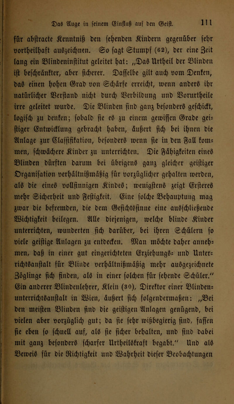 für abjlracte Äenntnifc ben fefyenben Äinbern gegenüber fefyr &ort&etl&aft auöjetdjnen. @o fagt (Stumpf (6 2), ber eine 3eit lang ein SBlinbeninfHtut geleitet &at: „$)aö Urteil ber SSlinbcn ijl befdjränfter, aber ftcberer. ©affelbe gilt aud) *>om JDenfen, ba8 einen fyofyen ©rab oon @d)ärfe erreicht, wenn anberö ibr natürlicher 33erjfanb nic^t burefy Skrbilbung unb 23orurtfyeite irre geleitet würbe. 2)ie 33linben ftnb ganj befonberö gefd)icft, logifd) ju benfen; fobalb fte eö ju einem getmffen ©rabe gei= ftiger ©ntwicflung gebracht fyaben, Äußert ftd) bei tfynen bie Slnlage jur ©lafftfifation, befonberö wenn fte in ben Sali fom- men, fd)toäcfyere Äinber ju unterrichten, 2)ie Säfyigfetten etneö SSlinben bürften barum bn übrigenö ganj gleicher geiziger Organifatton üerfyältmfhnäßig für t>oqüglid)er gehalten »erben, alö bie etneö üoflftnnigen Äinbeö; wenigjienö jeigt ©rftereö mel)r ©icfyerfyctt unb gejiigfeit. ©ine folcfye Behauptung mag jwar bie befremben, t)k beut ©eftebteftnne eine auöfcfytießenbe SBicfytigfeit beilegen. 2ltle biejenigen, welche blinbc Äinber unterrichten, wunberten ftd) barüber, bei ifyren Sdjülem fo tnele geizige Slnlagen ju entbeefen. Sföan möd)te bafyer anneh- men, ba§ in einer gut eingerichteten ©rjief)ungö= unb Unter: ricfytöanftatt für SSItnbe üerfyältnißmäßtg meljr auögejeicfynete Böglinge ftd) finben, alö in einer folgen für fe^enbe ©dn'tler. ©in anberer S3linbenle^rer, Älein (30), ©ireftor einer SSlinbens unterrid)töanflalt in SSMen, äußert ftd) folgenbermaßen: „93ei ben meijien S31iitben ftnb bie geizigen Slnlagen genügenb, bei Dielen aber sorjüglid) gut; ba fte fefyr wißbegierig ftnb, faffen fte eben fo fcfyneH auf, alö fte ftdjer bebalten, unb ftnb babei mit ganj befonberö fdjarfer Urtfyetlöfraft begabt/' Unb alö SBeweiö für bie JRicfyttgfeit unb SBafyrfyeit biefer Beobachtungen