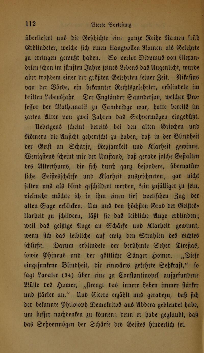 überliefert unö t>te ©efdjicfyte eine ganje 9teil;e Stauten früf) ©rblinbetcr, xx>e(cl)e ftd) einen flangioollen tarnen alö ©elefyrte ju erringen gewußt fyaben. (go üerlor ©ittymuö £>on 2Ilejran= brien fdjon im fünften 3at)re feineö Sebenö baö 2lugenlid)t, würbe aber treuem einer ber größten ©elefyrten feiner 3^tt. Sftifaftuö oan ber 23örbe, ein bekannter JÄecfytögelefyrter, erblinbete im britten Sebenöjafyr. £er Snglänber Saunberfon, welker tyxo-- feffor ber SDRat^emattf ju (Jambribge war, fyatte bereite im garten Sitter t>on jwet Sauren bau eefyüermögen eingebüßt. Uebrigenö fdjeint bereits bei ben alten ©riedjen unb Römern bie 2Inftd)t gel)errfd)t ju fyaben, bap in ber 33linbfyeit ber ©eiji an <2d)ärfe, JJtegfamfeit unb Älarfyeit gewinne. Söenigftenö fdjeint mir ber Umfianb, bafc gerabe fo(d}e ©eftalten beö s2lltertl?umö, ik \\i) burd) ganj befonbere, übernatür= lid)e ©eifteöfd)ärfe unb Älarfyeit auöjeid)neten, gar nicfyt feiten unö alö blinb gefdjilbert werben, fein jufätliger ju fein, melmebr möchte id) in ifym einen tief poetifdjen Bug fcer alten Sage erblicfen. Um unö ben f)ßd)ften ©rab ber ©eifleös l(arbeit ju fd)ilbern, läßt fte baö leibliche Sluge erblinben; weil baö geifiige Singe an @d)ärfe unb Älarfyeit gewinnt, wenn ftd) bau leibliche auf ewig ben ©trafen beö Sid>teö fd)liefjt. 2)arum erblinbete ber berühmte Selber Slireftaö, forme ?>fyineuö unb ber göttlid)e (Sänger ferner. „2)iefe eingefunfene Slinb^eit, bie emwärtö gefegte @efyfraft, fo fagt Saoater (34) über eine ju Sonjiantinopel aufgefunbene SBüftc beö ferner, „ftrengt baö innere geben immer ßärfer unb ftärfer an. Unb ßicero erjagt unö gerabeju, fca§ ftd) ber befanntc 3)fyt(ofopt; ©emofritoö auö Slbbera geblenbet \)abt, um beffer na^benfen ju tonnen; benn er fyabe geglaubt, ba$ baö Sehvermögen ber Schärfe beö ©eijleö fytnberlicfy fei.