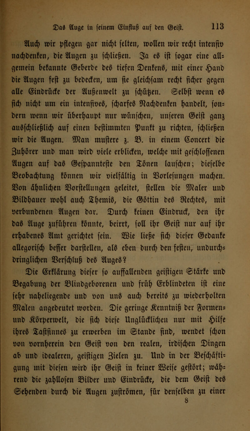 Slucfy wir pflegen gar nicfyt feiten, wollen wir redjt mtenjto nacfybenfen, bie 2lugen gu fcfyliejkn. 3a eö ifl fogar eine aQs gemein bekannte ©eberbe beö tiefen ©enfenö, mit einer £anb bie Slugen feji ju bebeefen, um fte gletcfyfam recfyt ftcfyer gegen alle (Smbrütfe ber Außenwelt ju fcfyü£en. @elbft wenn eö ftct> nidjt um ein tntenftoeö, fcfyarfeö Sftacfybenfen fyanbelt, fon^ bern wenn wir überhaupt nur wünfcfyen, unferen ©eift ganj auöfcfyliefjlid) auf einen beflimmten $)unft ju rieten, fließen wir bie Slugen. 9ftan muftere 3. 33. in einem ©oncert bie 3ul)örer unb man wirb Diele erbltcfen, welche mit gefcfyloffenen 2lugen auf l>aS> ©efpanntefte ben Jonen lauften; biefelbe ^Beobachtung fönnen wir vielfältig in 23ortefungen machen. 33on äfynlicfyen 33orjMungen geleitet, fiellen bie 9Jkler unb SBilbbauer wofyl auefy Sfyemiö, bie ©öttin beö Siebtes, mit verbunbenen Slugen bar. 3)urcfy feinen ©inbruef, ben t^>r baö äluge jufü^ren fönnte, beirrt, foU ifyr ©eip nur auf ifyr erfyabeneö 2lmt gerietet fein. Sßie liepe jtc^> biefer ©ebanfe atlegorifd) befier barfteüen, alö eben buref) ben feften, unbur$= bringlidjen SBerfcfytufc beö Slugeö? SDte (Srflärung biefer fo auffattenben geiftigen @tdrfe unb Segabung ber SBlinbgeborenen unb früf) ©rblinbeten ifi eine fefyr na^eliegenbe unb von unö aud) bereitö ju wieberfyolten Scalen angebeutet worben. SDte geringe Äenntntß ber $ormen= unb Äörperwelt, bie ftd? biefe UnglMlicfyeu nur mit #ilfe ifyreö Jafiftnneö ju erwerben im ©tanbe ftnb, wenbet fdjon von vornherein ben ©eip von ben realen, trbifcfyen 2)ingen ah unb ibealeren, geizigen Bieten ju. Unb in ber 33efd)äfti= gung mit biefen wirb ifyr ©eijt in fetner SBeife gehört; xofy* renb bie ja^Hofen Silber unb (Stnbrücfe, bie bem ©eifi beö ©efyenben burd) bie Slugen jupromen, für benfelben ju einer