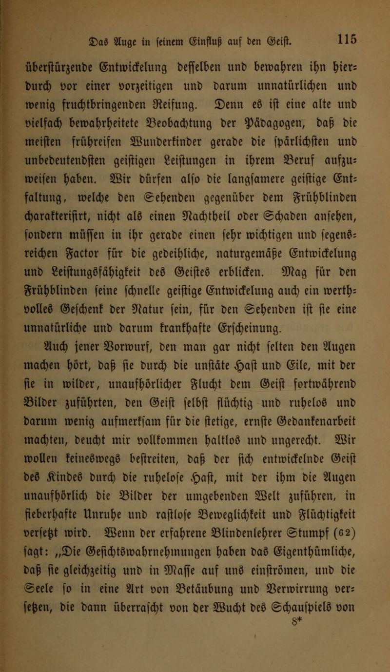 überjlürgenbe ©ntwitfelung beffelben unb bewahren ifyn fner= burefy t>or einer oorjeittgen unb barum unnatürlichen unb wenig frucfytbringenben Steifung. JDenn c8 ifi eine alte unb melfadj bewahrheitete ^Beobachtung ber $)äbagogen, bafy bie metfien frühreifen SBunberfinber gerabe bie fpärlüfjften unb unbebeutenbften geizigen Stiftungen in ifyrem S3eruf awfgus loctfcn fyaben. Söir burfen alfo bie tangfamere geifttge 6nt- faltung, welche ben eebenbeu gegenüber bem grüfybltnben cfyarafteriftrt, nicfyt alö einen SRadt)tbeil ober ©cbaben anlegen, fonbern muffen in tfyr gerabe einen fefyr wichtigen unb fegen?- reiben gactor für bie gebeifylicfye, naturgemäße ©ntwicfelung unb Seiftungöfäfytgfeit beö ©eifieö erbltcfen. 9ftag für ben Srüfyblinben feine fdjnelle geiftige (Sntwicfelung auefy ein wertfy= Dolteö ©efebenf ber SRatur fein, für ben ©efyenben ift fte eine unnatürliche unb barum franffyafte (Srfcfyeinung. Slucfy jener Vorwurf, ben man gar nicfyt feiten ben 2lugen macben fyört, baß fte burd) bie unft&te #aft unb (Site, mit ber fte in wilber, unaufhörlicher gluckt bem ©etft fortwäfyrenb Silber jufüfyrten, ben ©eift felbji flüchtig unb vu^eloö unb barum wenig aufmerffam für bie ftetige, ernfte ©ebanfenarbeit machten, beuebt mir üotlfommen l)altloö unb ungereebt. 5Bir wollen feineöwegö befreiten, ba$ ber ftcfy entwicfelnbe ©etjl beö Äinbeö burd) bie rubelofe £aft, mit ber tfym bie Slugen unauffyörlid) bie Silber ber umgebenben SBelt jufüfyren, in fieberhafte Unruhe unb rajilofe Sewegltcfyfeit unb glücbtigfeit Derfe^t wirb. SGBenn ber erfahrene 33linbenlef)rer (Stumpf (6 2) fagt: „35ie ©eftcbtöwabrnefymungen fyaben ba$ ©igent&ümlidje, baß fte gleichzeitig unb in SERaffe auf unö einjlrömen, unb bie Seele fo in eine 2Irt üon Betäubung unb Verwirrung t>er- fejjen, bie bann überragt oon ber SBu^t beö ©djaufpielö £>on 8*