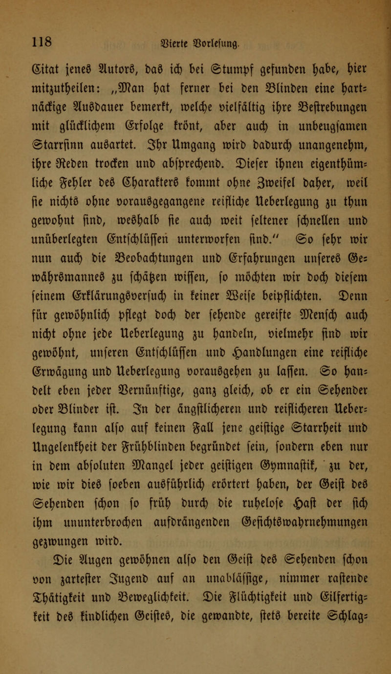 (Sitat ieneö Slutorö, ba3 ify bei ©tumpf gefunben fyabe, fyter mitzuteilen: „9ftan fyat ferner bei ben 33linben eine bart= näcfige Stuöbauer bemerft, welche vielfältig tfyre 33eftrebungen mit glücflicfyem (Srfolge frönt, aber and) in unbeugj'amen ©tarrftnn auöartet. Sfyr Umgang wirb baburd) unangenehm, i^re JReben trocfen unb abfprecfyenb. 35iefer iljnen eigentfyüm= licfye geiler beö Sfyarafterö fommt ofyne S^eifel bafyer, weil fte nicfytö ofyne vorausgegangene reifliche Ueberlegung ju tfyun gewohnt ftnb, weöfyalb fte aud) weit feltener fdjnellen unb unüberlegten ©ntfdjlüfferi unterworfen ftnb. @o fefyr wir nun aud) bie ^Beobachtungen unb (ärfafyrungen unfereö @e= wäfyrömanneö ju fcfyäfcen wijfen, fo motten wir bocfy biefem feinem ©rflärungöverfucfy in feiner SBeife beipflichten. 35enn für gewöfmlid) pflegt bod) ber fefyenbe gereifte SSftenfcfy aud) nicfyt ofyne jebe Ueberlegung ju fyanbeln, vielmehr ftnb wir gewöhnt, unferen ©ntfcfylüffen unb ^anbtungen eine reifliche ©rwägung unb Ueberlegung vorauögefyen ju laffen. ©o fyan= belt eben feber 93ernünftige, ganj gletcfy, ob er ein ©efyenber ober 93linber ift. 3n ber ängjHicfyeren unb reiflicheren Ueber- legung fann alfo auf feinen %aU jene geiftige Starrheit unb Ungelenffyeit ber grüfybltnben begrünbet fein, fonbern eben nur in bem abfoluten Mangel jeber geizigen ©tymnafttf, ju ber, xok wir bie§ foeben auöfüfyrlicfy erörtert fyaben, ber ©eiji beö ©efyenben fd)on fo früfy burd? bie rufyelofe £ajl ber ftd) tfym ununterbrochen aufbrängenben ©eftd)töwatyrne!)mungen gejwungen wirb. 2)ie Slugen gewönnen alfo ben ©etjl beö ©efyenben fcfyon von jartefier Sugenb auf an unabläfftge, nimmer rajknbe £lj>ättgfeit unb 33eweglt*feit. SDie glüd)tigfeit unb @ilfertig= feit beö ftnblicfyen ©cijkö, bie gewanbte, ftetö bereite ©djlags