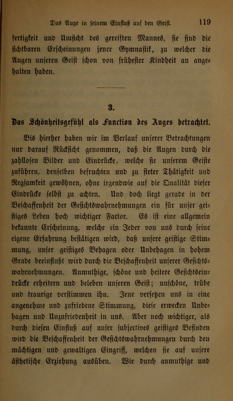 fertigfett unb Umftct)t Deö gereiften 9ftanneö, fte ftnb bie ftd)tbaren ©rfcfyeinungeu jener ©tymnajltf, ju welker t>ie 3lugen unferen ©eift fc^on oon früfyefter Ätnbfyeit an anges galten fyaben. 3. Dae 5d)önl)eU09efül)l alö iFunction öcö Äugea betrautet. 33iö fyierfyer fyaben wir im Verlauf unfcrcr Betrachtungen nur barauf SRücfjtdjt genommen, bafi bie 2lugen burd) bte jafyllofen S3i(ber unb (Sinbrücfe, welche fte unferem ©etfte jufüfyren, benfelben befruchten unb ju fieter S^ätigfett unb SRegfamfeit gewönnen, ofyne irgenbwte auf bie Qualität biefer ©tnbrücfe felbft ju achten. Unb bocfy liegt gerabe in ber S3efd>affen^ett ber ©eftcfytöwafyrnefymungen ein für unfer gei= ftigeö ßeben fyocfy wichtiger Factor. @9 ift eine allgemein befannte (ärfcfyeinung, welche ein Seber t>on unö burd) feine eigene ©rfafyrung betätigen wirb, bafj unfere geizige @ttms mung, unfer geijtigeö 23el)agen ober Unbehagen in fyofyem ©rabe beeinflußt wirb burd) bie 33efcbaffenf)eit unferer ©eftd)tö= wabrnefymungen. Slnmutfyige, fdböne unb ^eitere ©eftd)t8ein= brücfe erweitern unb beleben unferen ©etfi; unfd)öne, trübe unb traurige Derflimmen it>n. 3ene üerfe^en un8 in eine angenehme unb jufriebene Stimmung, biefe erwecfen Unbe= l;agen unb Unjufriebenfyeit in unö. Slber nod) wichtiger, alö burd) biefen (Sinflufj auf unfer fubjectioeö geifttgeö 23eftnben wirb bie 33efd)affenfyeit ber @eftd)töwaf)rnefymungen burd) ben mäd)ttgen unb gewaltigen (Singriff, weldjen fte auf unfere äftl)etifd)e (Srjiefyung auöüben, SBie burd) anmutige unb