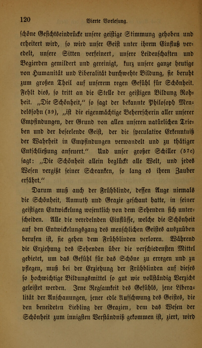 fdjone ©eficfytöeinbrücfe unfere geiftige (Stimmung gehoben unb erweitert wirb, fo wirb unfer ©etft unter ifyrem @influ§ t>er= cbelt, unfere ©itten verfeinert, unfere Seibenfcfyaften unb 23egierben gemilbert unb gereinigt, furj unfere ganje heutige von Humanität unb Stberalität burcfywefyte Silbung, fte beruht jum großen Sfyeil auf unferem regen ©efüfyl für ©d)önl)eit. $el)lt bieö, fo tritt an bie ©teile ber geizigen 23ilbung 9iofy= !?eit. „SDie ©cfyöntyett, fo fagt ber bekannte gtyilofopl) 9tten= belöfofyn (3 9), „ift bie eigenmächtige 33etyerrfd)erin aller unferer ©mpftnbungen, ber ©runb von allen unferen natürlichen Slries ben unb ber befeelenbe ©etjl, ber bie fpeculative ©rfenntuife ber 3Bal)rf)eit in ©mpftnbungen verwanbelt unb ju tätiger ©ntfcfyltefjung anfeuert. Unb unfer großer ©d)itler (5 7c) fagt: „$)ie ©d)onf?eit allein beglücft alle SBelt, unb jebeö SBefen vergibt feiner @d)ranlen, fo lang e3 ifyren Sauber erfährt. SDarum mu§ auä) ber grüfybtinbe, beffen 3luge niemals bie @d?önf)eit, Slnmut^ unb ©rajie geflaut fyatte, in feiner geizigen (Sntwicfelung wefentltd) von bem ©efyenben ftcfy unter; fdjeibem 2lUe bie verebelnben ©inflüffe, welche bie @cl)önl?eit auf ben ©ntwicfelungögang be$ menfdjftcfyen ©eifteö auszuüben berufen tft, fte gelten bem grübblinben verloren. SBdfyrenb bie ©rjiefyung beö ©efyenben über bie verfd)iebenften Mittel gebietet, um baö ©efüfyl für ba3 ©cfyßne ju erregen unb ju pflegen, muß bei ber (ärjtetyung ber grüfyblinben auf biefeö fo fyocfywidjtige SSilbungömittel fo gut wie voüjWnbig SBerjicbt geleifiet werben. Sene SRegfamleit beö ©efüljlö, jene 8tbera= lität ber 2lnfcfyauungen, jener eble Sluffcfywung beö ©eifteö, bie ben beneibeten Siebling ber ©rajien, bem bau SBefen ber ©cfyßnfyett jum innigften SBerftänbnifj gefommen tjl, jiert, wirb