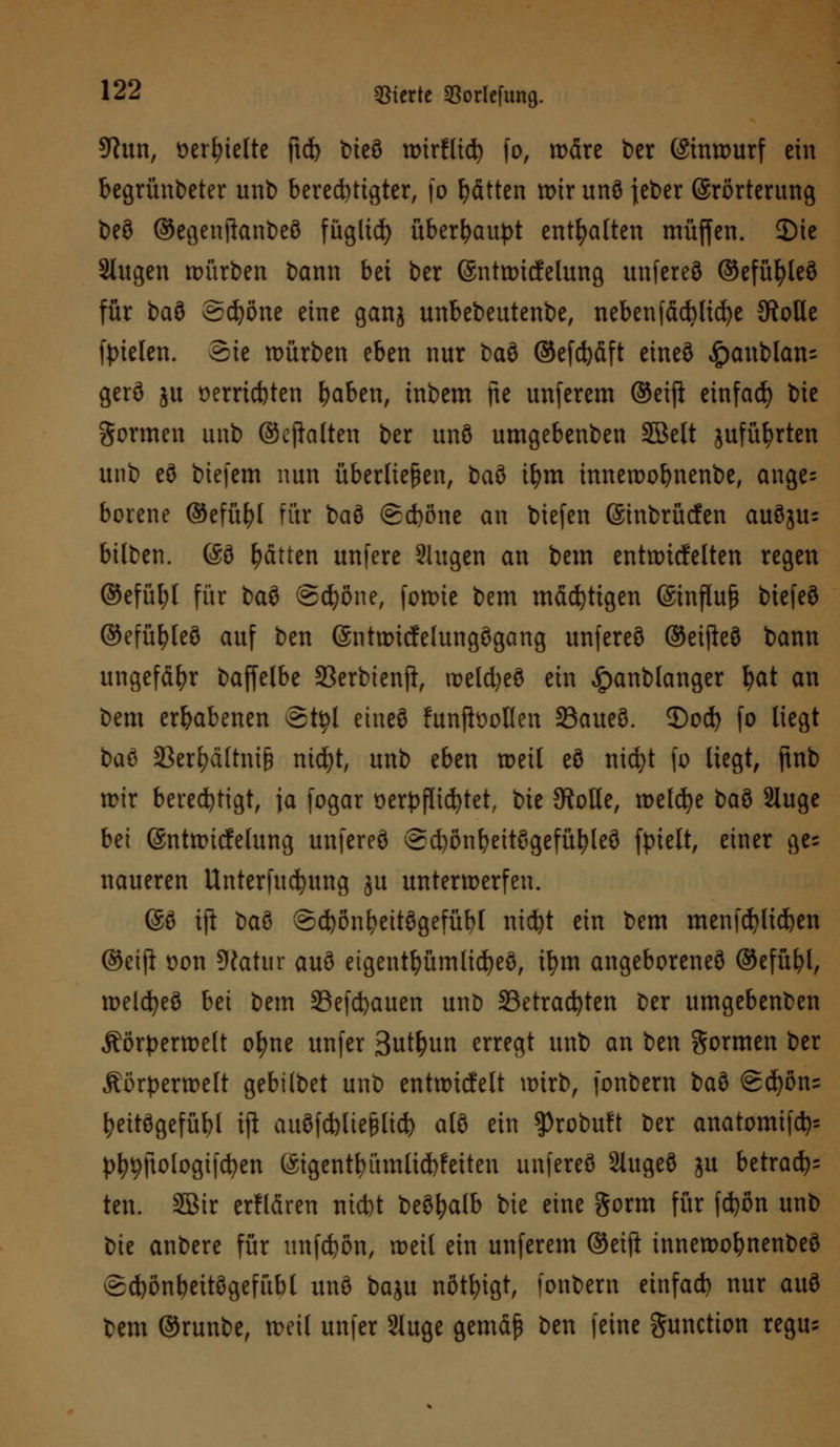 9htn, üerfyielte ftd) bieö rt>trfltc^> fo, wäre ber (Einwurf ein begrünbeter unb berechtigter, fo Ratten wir unö jeber (Erörterung beö ©egenftanbeö füglid) überhaupt enthalten muffen. JDic Slugen würben bann bei ber ©ntwicfelung unfereö ©efüfyleö für baö Sdjöne eine gan$ unbebeutenbe, nebenfäcfylicfye 3ftoUe fpielen. Sie würben eben nur baö ©efdjäft etneö £aublan= gerö ju oerricbten fyaben, inbem jte unferem ©eift einfad^ bie gönnen unb ©eftalten ber unö umgebenben SBelt jufü^rten unb eö biefem nun überliefen, baö i&m innewobnenbe, ange- borene ©efüfyl für baö Sd)öne an tiefen (Sinbrücfen auöju= bilben. (£3 Ratten unfere Slugcn an bem entwicfelten regen @efül;{ für baö Schöne, fowie bem mächtigen (Sinflufj biefeö ©efüfyleö auf ben (Sntwicfelungögang unfereö ©eifteö bann ungefähr baffelbe Serbien^, welcfyeö ein £anblanger fyat an bem erhabenen Styl etneö funftooüen 33aueö. ©od) fo liegt baö 33erf)ältni§ nidjt, unb eben weil eö nid)t fo liegt, ftnb wir berechtigt, ja fogar serpflicfytet, bie JRoUe, welche baö 2luge bei (Sntwicfelung unfereö Sd)önbeitögefüfyleö tyielt, einer ges naueren Untermietung ju unterwerfen. @ö ift M?> Sd)onf>eitögefübf nicfyt ein bem menfd}ltd)en ©eijl t>on Statur auö eigentümlich, tfym angeboreneö ©efüfyl, welcfyeö bei bem 23efd)auen unD Setracfyten ber umgebenben Äörperwelt ofyne unfer 3utf?un erregt unb an ben gormen ber Äörperweft gebilbet unb entwicfelt wirb, fonbem t)ad Scfyön:: ^eitögefü^l ift au8fd)lte&lid) alö ein ?)robuft ber anatomifcfc p^ftologifcfyen föigentyümltcfcfetten unfereö 2lugeö ju betraf ten. SBir erflären nicbt beöfyalb bie eine gorm für fcfyön unb bie anbere für unfdjön, weil ein unferem ©eift innewobnenbeö Sd)önbeitögefübl unö baju nötigt, fonbem einfach nur auö bem ©runbe, weil unfer Sluge gemäß ben feine Function regu^