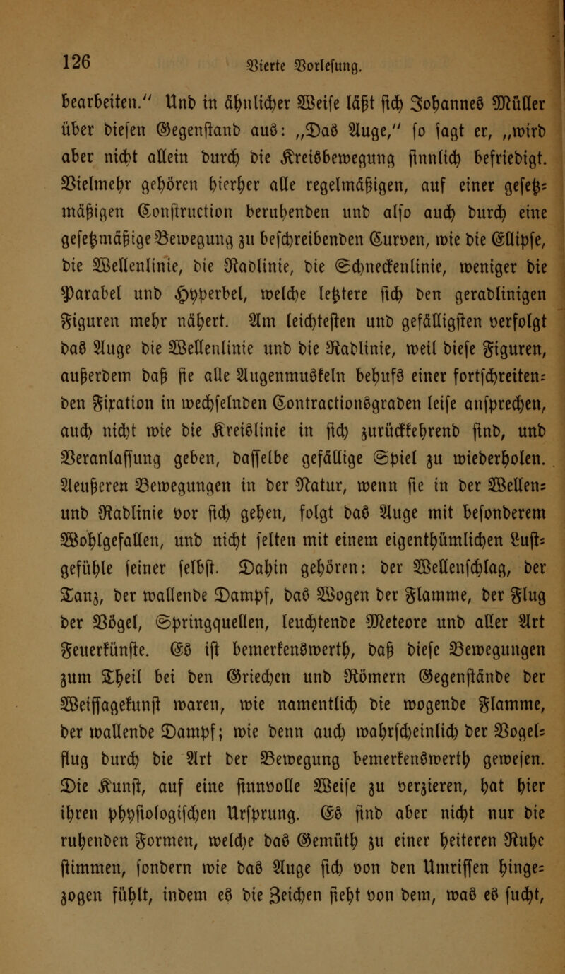 bearbeiten. Unb in fi&nli#er Söeife töjjt jt<& So^anneö 5!Küaer über triefen ©egenjlanb auö: „35aö Sluge, fo jagt er, „wirb aber nicbt allein burd) bie Äreiöbewegung ftnnlid) befriebigt. Bielmebr gehören bieder alle regelmäßigen, auf einer gefe^ mäßigen ©onftructton berufyenben unb alfo aucfy burd) eine gefeijmäßige Bewegung ju be(d)reibenben Surfen, wie i)k @Hipfe, bie SBellenlinie, bie Sftablime, ixt ©cfynecfenlinie, weniger bie Parabel unb ^perbel, weld)e (entere ftd) ben gerablinigen giguren mebr nähert. 2lm leicfytejlen unb gefäUtgften verfolgt t>a$> Sluge bie SBelleulinie unb bie Stablinie, weil biefe Figuren, außerbem baß jie ade Slugenmuöfeln be^itfö einer fortfcfyreiten- ben gijcation in wecfyfelnben ©ontractionögraben leife anfprecfyen, aud) nidjt wie bie Äreiölinie in ftd) jurücffebrenb ftnb, unb SSeranlaffung geben, baffelbe gefällige (Spiel ju wieberfyolen. Sleußeren Bewegungen in ber 9latur, wenn fte in ber 3Belten= unb SRabltnie t)or ftcf) gefyen, folgt baö Sluge mit befonberem SBofylgefatlen, unb nicfyt feiten mit einem eigentümlichen 8u(i- gefügte feiner felbfi 2)afyin gehören: ber Sßellenfcfylag, ber Sana, ber wallenbe Stampf, baö Söogen ber Slamme, ber glug ber Bogel, ©pringquellen, leucfytenbe 9Jieteore unb aller Slrt geuerfünjle. @ö ift bemerfenöwertf), ba$ biefe Bewegungen jum £l)eil bei ben ©rieben unb 9tömem ©egenfiänbe ber SBeiffagefunjl waren, wie namentlich bie wogenbe flamme, ber wallenbe S)ampf; wie benn aud) wafyrfd)ein(id) ber BogeU flug burcfy bie Slrt ber Bewegung bemerfenöwert^ gewefen. 3)ie Äunft, auf eine ftnnüotle Söeife ju sedieren, bat fyter ifyren p^ftologtfcfyen Urfprung. ©ö ftnb aber mcfyt nur bie rufyenben formen, wetdje t>a$ ©emütb ju einer fetteren JRu^c ftimmen, fonbem wie baö Sluge ftcb t)on ben Umriffen f)tnge= jogen füfylt, inbem eö bie B^i^en fteljt t)on bem, m% eö fucfyt,