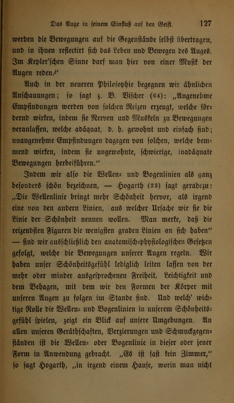 werben bie Bewegungen auf bie ©egenflänbe felbfi übertragen, unt) in t^nen refXecttrt ftcfo baö geben unb Bewegen be§ Slugeö. 3m Äepler'fcfyen ©tnne barf man |>ter üon einer 9ftuftf ber Slugen reben. Slud) in ber neueren SPbüofo^ie begegnen wir ähnlichen Stnfcfyauungen; fo fagt j. 33. 33ifd)er (64): „Slngenebme (Smpftnbungen werben üon folgen Steijen erzeugt, welcbe fors bernb wtrfen, inbem fte Heroen unb SüJuöfeln ju Bewegungen Deranlajfen, weldje abäquat, b. &. gewohnt unb einfad) ftnb; unangenehme (Smpftnbungen bagegen Don folgen, welche bem= menb wirfen, inbem fte ungewohnte, fdjwierige, tnabäquate Bewegungen herbeiführen. Snbem wir atfo ik 3BeUen= unb Bogenlinien alö c\anj befonberö fcfcön bejetcfynen, — £ogartfy (2 3) fagt gerabeju: „2)ie Sßellenlinie bringt mefyr ©djöntyett I)en>or, al3 irgenb eine üon ben anbem Sinien, a\\$ welker Urfadje wir fte bie Cinie ber ©djönfyeü nennen wollen. 9ftan rnerfe, H$ bie retjenbften Figuren bie wenigften graben Linien an ftd) baben — ftnb wir auöfcfyltejHid) ben anatomifd^fytyftologifcfyen ©efejjen gefolgt, welche bie Bewegungen unferer Slugen regeln. SBir fyaben unfer ©cfyönfycttögefüfyl lebiglid) leiten laffen fcon ber mefyr ober minber ausgekrochenen ftreifyett, Seicfytigfett unb bem Bebagen, mit bem wir ben formen ber Äötper mit unferen Slugen ju folgen im @tanbe ftnb. Unb welcfy' wich- tige JRotle bie Sßeüen- unb Bogenlinien in unferem @(^on^eitö= gefügt fielen, jeigt ein Bücf auf unfere Umgebungen. Sin allen unferen ©erätfyfcfyaften, SSerjierungen unb ©cfymucfgegens ftänben tft bie 3öeHen= ober Bogenlitüe in biefer ober jener gorm in Slnwenbung gebracht. „@S tft faji fein Bimmer, fo fagt $ogartfy, „in irgenb einem £aufe, worin man nicfyt