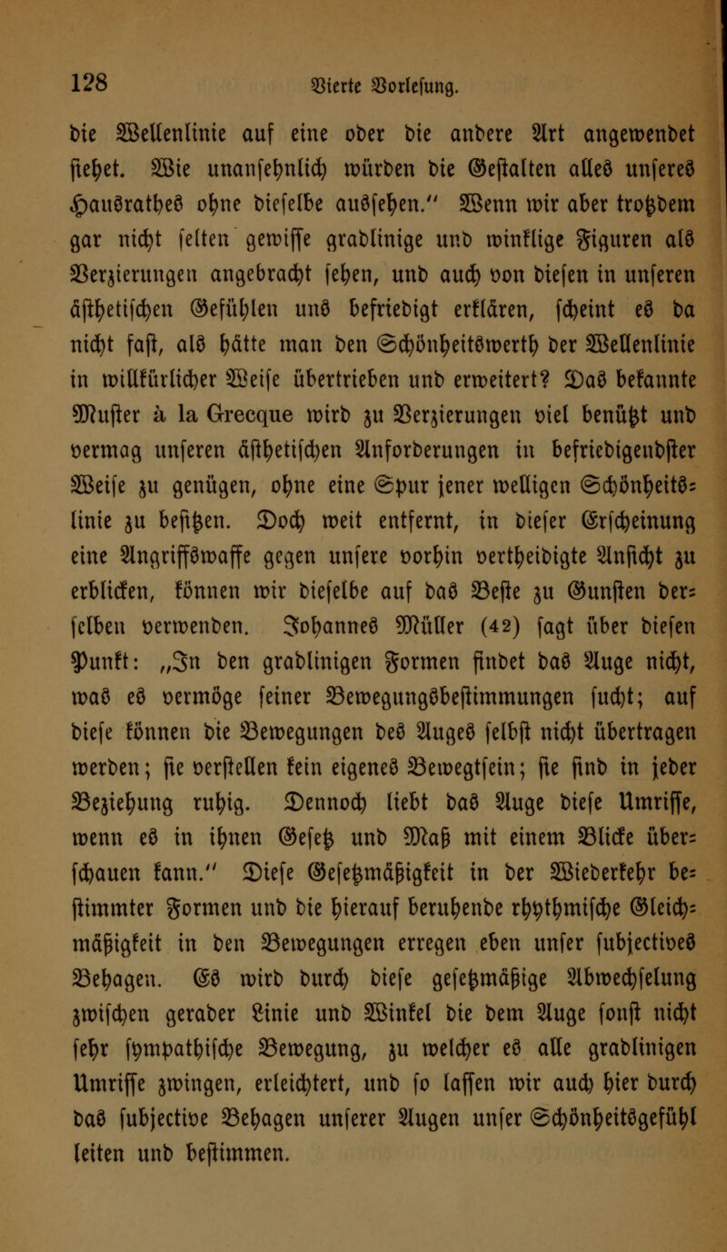 bie SBeltenlinie auf eine ober tue anbere 2lrt angewenbet ftefyet SBte unanfefynlid) würben bie ©ejfolten atleö unfereö «Jpauöratbeö ofyne btefelbe auäfefyen. SSenn mir aber tro^bem gar nidfyt feiten'genuffe grablinige unb wtnflige Figuren al8 Berjierungen angebracht fefyen, unb au$ t)on biefen in unferen äftyetifdjen ©efüt;len und befriebigt erflaren, fcfyeint eö ba titelt faß, alö |>dtte man ben ©cfyönfyeitöwertfy ber SBetlenlinie in willkürlicher SSetfe übertrieben unb erweitert? 2)aö bekannte 9ftufter ä la Grecque wirb ju Berjterungen t>iel benü&t unb vermag unferen äftfyetifcfyen Sinforberungen in befricbtgeubjkr SBetfe ju genügen, ofyne eine ©pur jener welligen @d)ßnfyeit85 linie ju beftjjen. 2)ocfy weit entfernt, in btefer ©rfcfyemung eine Slngrtpwaffe gegen unfere t>ort)in oertfyeibigte Sinftcfyt ju erblicfen, fönnen wir btefelbe auf i>a$> Befte ju ©unften ber= felben tterwenben. Sofyanneö Füller (42) fagt über biefen $)unft: „3n ben grablinigen gormen finbet baö Sluge nicfyt, xva§ eö vermöge feiner Bewegungöbefttmmungen fudjt; auf biefe fönnen bie Bewegungen beö Slugeö felbß: nicfyt übertragen werben; fte üerfteHen fein eigenes Bewegtfetn; fte ftnb in jeber Bejiefyung rufyig. 35ennocfy liebt baö Sluge biefe Umriffe, wenn eS in ifynen @efe& unb 3Dk§ mit einem Bltcfe über= flauen fann. SDtcfe ©efe^mäßigfett in ber 2öieberfef)r be= ftimmter formen unb bie hierauf beru^enbe rfytytfymifcfye @leicfy= mäfngfett in ben Bewegungen erregen eben unfer fubjeetioeö Belagen. @9 wirb burefy biefe gefe^mä§ige Slbwecfyfelung jwifdjen geraber Stute unb SBinfel bie bem Sluge fonji nicfyt fefyr ftympatbtfcfye Bewegung, ju welcher eö alle grablinigen Umriffe zwingen, erleichtert, unb fo laffen wir aud) fner burd) baö fubjectiüe Belagen unferer Slugen unfer ©cfyönl)eitögefüfyl leiten unb beftimmen.