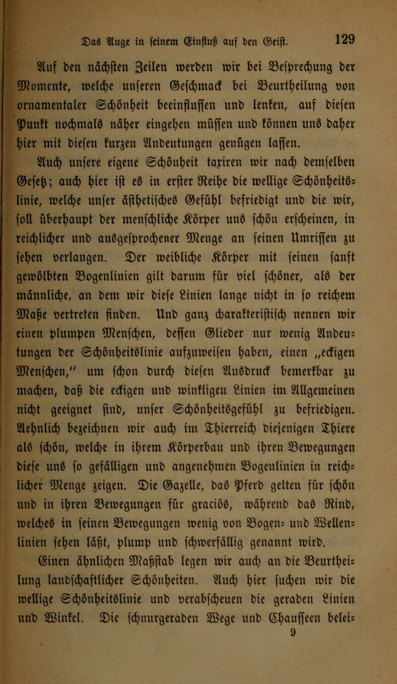 : £)aä Sluge in feinem (gtofluf auf ben ©eift 129 Stuf ben ndcfyfien Stikn werben wir bei Befpredjung ber Momente, welche unferen ©efcfymacf hü Beurteilung tton ornamentaler @d)önfyeit beeinfluffen unb lenfen, auf biefen ^)unft normale ndfyer eingeben muffen unb fönnen un8 bafyer fyter mit biefen furjen SInbeutungen genügen (äffen. Sluc^ unfere eigene ©cfyönfyeit taytren tt>ir nad) bemfelben @efe&; aud) fyier ift e8 in erfier Steige bie tt>eUige @cfyonl)eit§= (inte, welche unfer dftf)etifd)eö ©efüfyl befriebtgt unb bie wir, foU überhaupt ber menfcfyltdje Äör^er un3 fcfyön erfcfyeinen, in reichlicher unb auögefprocfyener SORenge an feinen Umriffen ju fefyen verlangen. SDer weibliche Äörper mit feinen fanft gewölbten Bogenlinien gilt barum für tnel fdjöner, alö ber männliche, an bem wir biefe ßinien lange ntcfyt in fo reifem 9fta|e vertreten pnben. Unb ganj c^arafteripifc^ nennen wir einen plumpen Sftenfcfyen, beffen ©lieber nur wenig Slnbeu- tungen ber ©cfyönfyeitölime aufjuweifen fyaben, einen „eeftgen SDRenfdjen, um fcfyon burefy biefen 2Iu3brucf bemerkbar ju madjen, baß bie eeftgen unb winfligen Sinien im Mgemetnen ntd)t geeignet ftnb, unfer ©cfyönfyeitögefüfyl ju beliebigen. Slefynltd) bejeicfynen wir aud) im Sfyterreid) biejenigen Spiere alö fcfyön, welche in ifyrem Körperbau unb ityren Bewegungen biefe unö fo gefälligen unb angenehmen Bogenlinien in reid)= licfyer SJienge jeigen. JDie ©ajelle, baö $)ferb gelten für fd)öu unb in ifyren Bewegungen für graeiöß, wdfyrenb i>a$> JRinb, weldjeö in feinen Bewegungen wenig t>on Bogen; unb Söeßen= Unten fefyen läßt, plump unb fcfywerfdllig genannt wirb. ©inen dfynlicfyen Sföajjjlab legen wir aud) an bie BeurtfyeU lung lanbfdjaftlicfyer (Schönheiten. Slucfy fyier fucfyen wir bie wellige ©cfyönfyeitölinte unb üerabfcfyeuen bie geraben Sinien unb SBinfel. Die fcfynurgeraben SSege unb (Sfyauffeen beleih