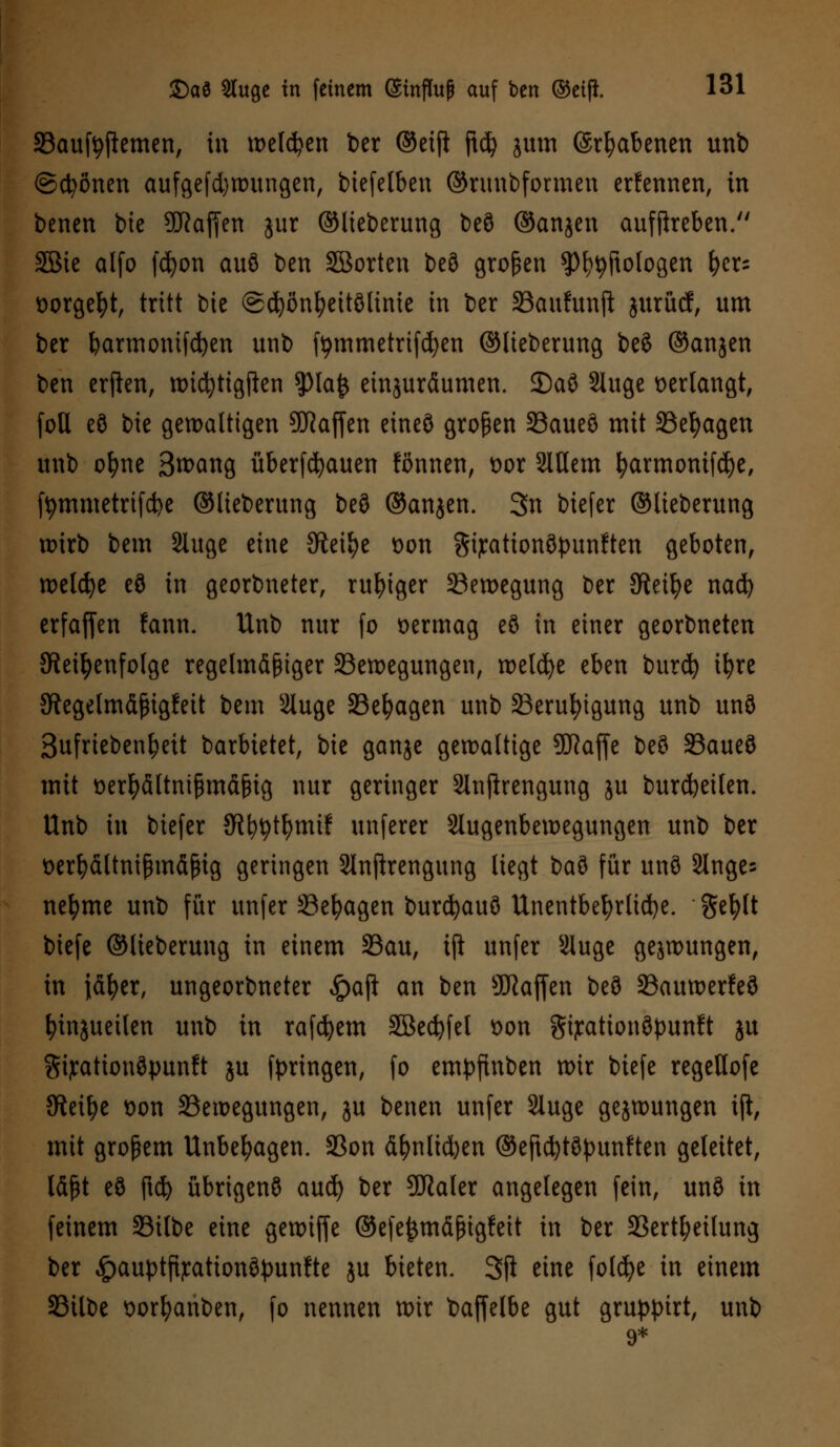 33aufyjlemen, in weisen ber ©eift jtd? jum (Srfjabenen unb ©ebenen aufgezwungen, biefelbeu ©runbformen ernennen, in benen bie üftafjen jur ©Heberung beö ©anjen aufflreben. SBie alfo fcfyon auö ben SBorten beö großen ^tyftofogen fyer= üorgefyt, tritt bie ©djönfyeitölinie in ber 33aufunji juruef, um ber barmonifdjen unb tymmetrifdjen ©lieberung beö ©anjen ben erften, wicfytigften $la£ einzuräumen. 2)aö Sluge verlangt, foll eö bie gewaltigen Waffen etneö großen 23aueö mit 33efyagen unb ol)ne Boeing überbauen fonnen, t>or SlUem fyarmonifcfye, ftymmetrifcfye ©lieberung beö ©anjen. 3n biefer ©lieberung wirb bem Sluge eine Steige t>on Sijcationöpunften geboten, weldje eö in georbneter, ruhiger Bewegung ber Steige nad) erfaffen fann. Unb nur fo vermag eö in einer georbneten ^Reihenfolge regelmäßiger ^Bewegungen, tt>etd>e eben burd) ifyre ^Regelmäßigkeit bem 2Iuge SBefyagen unb 23erufyigung unb unö Sufrieben^eit barbietet, bie ganje gewaltige 9J?affe beö 23aueö mit üerfyältnißmäßig nur geringer Slnjfrengung ju bürdeten. Unb in biefer JR^t^mif unferer Slugenbewegungen unb ber tterfyältnißmäßig geringen Slnprengung liegt bau für unö Singe? nefyme unb für unfer öefyagen burcfyauö Unentbehrliche, gefylt biefe ©lieberung in einem 33au, tft unfer Sluge gejwungen, in jäfyer, ungeorbneter $aft an ben SRaffen beö SBauwerfeö fyinjuetlen unb in rafdjem 2Bed)fel *>on gijcationöpunft ju Sijrationöpunft ju fpringen, fo empfinben wir biefe regeUofe SReifye oon ^Bewegungen, ju benen unfer Sluge gejwungen ijt, mit großem Unbehagen. 5Bon äf)nlid)en ©eftcfytöpunften geleitet, läßt eö fid) übrigenö aud) ber SSRaler angelegen fein, unö in feinem 33ilbe eine gewiffe ©efejjmäßtgfeit in ber S3ertl;eilung ber ^auptfijcattonöpunfte ju bieten. SP eine foldje in einem SSilbe oorfyanben, fo nennen wir baffelbe gut gruppirt, unb 9*