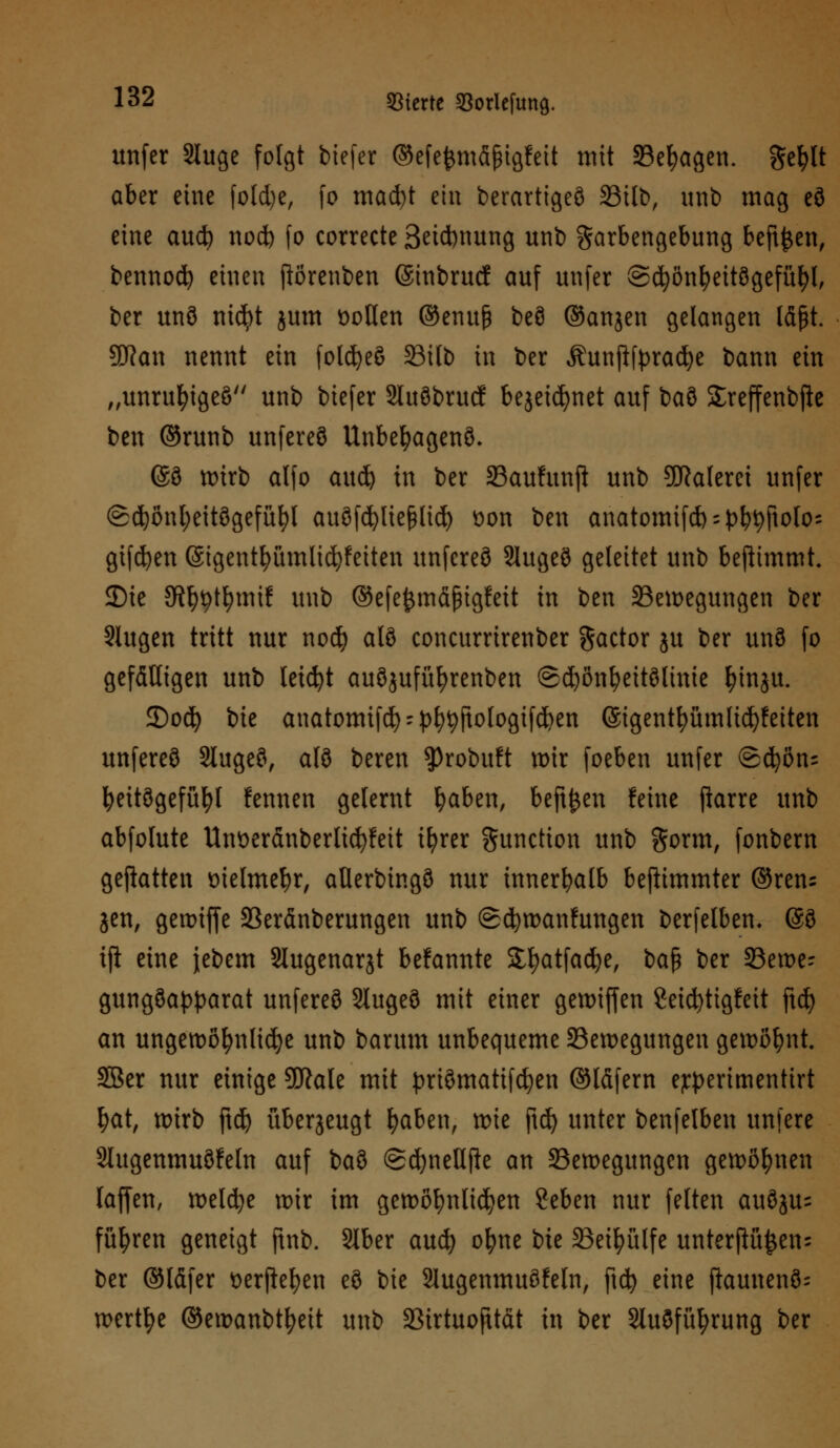 unfer Sluge folgt tiefer ©efefcmfifngfett mit Sefyagen. gefclt aber eine foldje, fo macht ein berarttgeö 33itt>, unb mag eö eine aucfy nod) fo correcte 3ei*nung unb garbengebung beft^en, bennod) einen ftorenben ©inbrucf auf unfer ©cfyönfyeitögefüfyl, ber unö nicfyt jum t>oüen ©enuß beö ©anjen gelangen läßt. Sfftan nennt ein folcfyeö 33ilb in ber Äunftfpracfye bann ein „unrufyigeö unb biefer Sluöbrucf bejeicfynet auf bau Sreffenbfte ben ©runb unfereö Unbeljagenö. @ö wirb atfo aud) in ber Saulunft unb SDRalerei unfer @d)önl;eitögefüfyl auöfcfyliefclid) üon ben anatomifd) = {)b9Ftofo; giften (Sigentfyümlicfyfeiten unfereö Slugeö geleitet unb benimmt. JDie JR^t^tntf unb ©efe^mäßigfett in ben ^Bewegungen ber SUtgen tritt nur nod) alö coneurrirenber Factor ju ber unö fo gefälligen unb tetcfyt auöjufüfyrenben @d)ßnfyettölinie fHnju. 3)od) bie anatomifd) - pfytyftologifcfyen (Sigentfyümlicfyfeiten unfereö Slugeö, alö beren sprobuft wir foeben unfer <S(^on= fyeitögefüfyl fennen gelernt fyaben, beftjjeu feine fiarre unb abfolute Untteränberlicfyfeit ifyrer Function unb gorm, fonbern geflatten Dielmefyr, aüerbingö nur innerhalb beftimmter ©ren= jen, gewiffe 33eränberungen unb (Schwankungen berfelben. (So ift eine jebem Slugenarjt bekannte 3;fyatfad)e, baf* ber 33ett>e- gungöapparat unfereö Slugeö mit einer gewiffen 8eid)tigfeit ftcfy an ungewöhnliche unb barum unbequeme ^Bewegungen gewöhnt. 5Ber nur einige 9ftale mit priömatifcfyen ©Idfern e;rperimentirt l)at, it>irb ftdj überjeugt fyaben, tote ftd) unter benfelben unfere Stugenmuöfeln auf baö (SdjneUfte an ^Bewegungen gewonnen (äffen, welche wir im gewöhnlichen ?eben nur feiten auöju= führen geneigt ftnb. SIber auefy ofyne bte 33eil?ülfe unterftü£en= ber ©läfer tterftefyen eö bie 2Iugenmuöfeln, ftcfy eine jkunenö- wertfye ©ewanbtfyett unb 23irtuofttät in ber Sluöfüfyrung ber