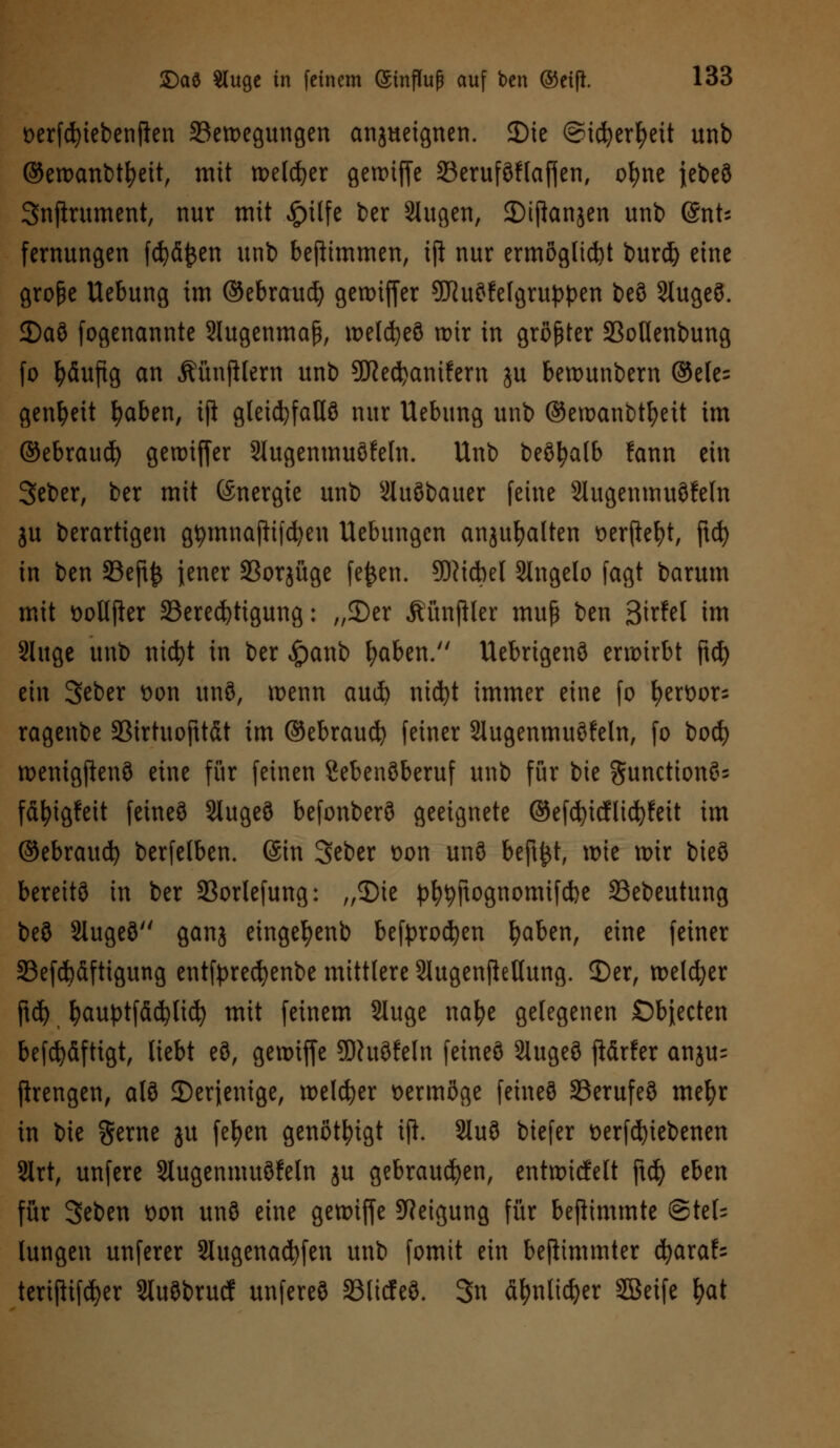 üerfcfyiebenften ^Bewegungen anzueignen. 35ie ©icfyerfyeü unb ©ewanbtfyeit, mit welker gewiffe 23eruf9flaf|en, ofyne jet>eö Snfirument, nur mit £üfe ber Stugen, SMjlanjen unb @nt; fernungen fd?d£en unb bejttmmen, ift nur ermöglicht burd) eine große Uebung im ©ebraud) gewiffer 9J?u?fe(gruppen beö 2Iuge3. 2)aö fogenannte 2lugenmaß, weldjeö wir in größter SBolIenbung fo häufig an Mnjilern unb 9DRed)amfern ju bewunbern @ele= genfyeit fyaben, iji gleichfalls nur Uebung unb ©ewanbtfyeit im ©ebraud) gewtffer Stugenmuöfeln. Unb beöfyalb fann ein Seber, ber mit Energie unb Sluöbauer feine Slugenmuöfeln ju berartigen gtymnajtifcfyen Uebungcn anzuhalten oerftefyt, ftd) in ben 33eft£ jener 23orjüge fe£en. 5D?tdbel Slngelo fagt barum mit öotlfter ^Berechtigung: „2)er Äünftler muß ben 3trfet im Sluge unb nicfyt in ber £anb fyaben. Uebrigenö erwirbt ftcf) ein 3eber üon unö, wenn aud) nicfyt immer eine fo fyenwr- ragenbe SBirtuofttdt im ©ebraud) feiner Slugenmuöfeln, fo bod) wenigftenö eine für feinen Sebenöberuf unb für bie gunctionö= fdfyigfeit fetneö Slugeö befonberS geeignete ©efcfyicflicfyfeit im ©ebraud) berfelben. @in Seber Don unö bejtfct, wie wir bieS bereite in ber 33orlefung: „SMe pfytyftognomifcfce Sebeutung be3 SXugeS ganz eingefyenb befprodjen fyaben, eine feiner 33efd)dfttgung entfprecfyenbe mittlere Slugenftellung. 3)er, welker ftd) fyauptfddjlid) mit feinem Sluge nafye gelegenen ©bjecten befdjdftigt, liebt e8, gewiffe SWuöfeln feineö Slugeö ftdrfer anju= flrengen, alö ^Derjenige, welker vermöge feineö 33erufe3 mefyr in bie gerne ju fefyen genötigt iji. 2lu3 biefer Derfdjiebenen SXrt, unfere Slugenmuöfeln ju gebrauten, entnadelt ftd) eben für 3eben t)on unö eine gewiffe Neigung für befiimmte @tel= lungen unferer 2lugenad)fen unb fomit ein beftimmter fyaxaU terijHfd)er Sluöbrucf unfereö SBticfeö. 3n dfynlidjer 2öeife fyat