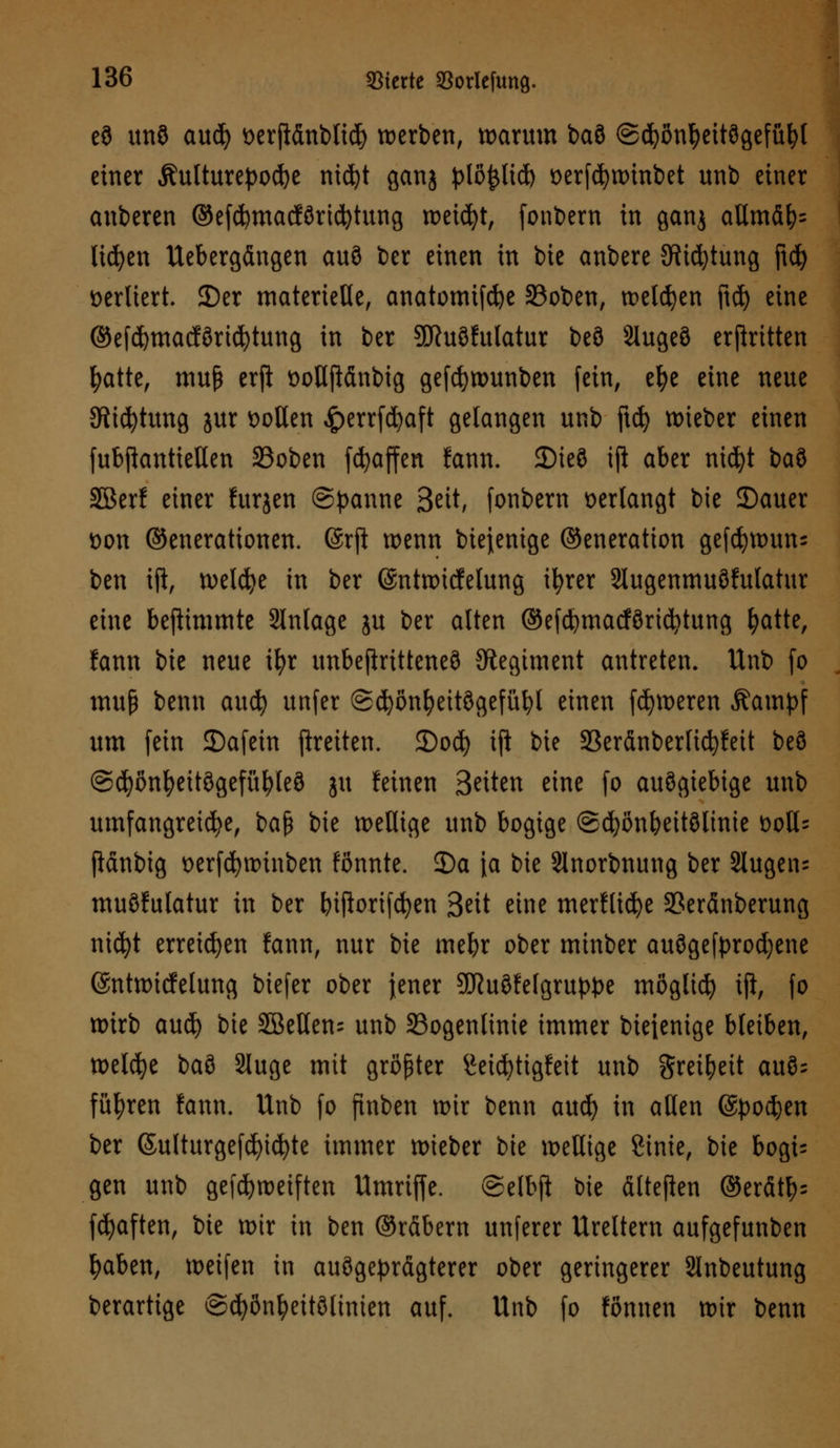 e9 unö aud) t>erfidnt>ttd> werben, warum baö ©(fyontyeitögefübl einer Äutturepocbe nidjt ganj plö&lid) wrfcfywinbet unb einer anberen ©efcbmacföridjtung weidjt, fonbern in ganj altmäb= liefen Uebergängen auö ber einen in bie anbere 5Kid)tung ftd) verliert 25er materielle, anatomifcfye 33oben, welken ftd) eine @efd)macfßricl)tung in ber 3SJ?uö!ulatur be8 9luge9 erftritten fyatte, muß erft t>oHfiänbig gefcfywunben fein, efye eine neue Stiftung jur sollen ^>errfd^aft gelangen unb ftcfy lieber einen fubjtantieHen SSoben [Raffen fann. 3)ie3 tft aber ntcfyt baö SBerf einer furjen (Spanne Seit, fonbern verlangt bie 5)auer öon ©enerattonen. (Srft wenn biejenige ©eneration gefd)wun= ben ift, weldje in ber ©ntwicfelung ifyrer 2lugenmu8fulatur eine bestimmte Slnlage ju ber alten ©efcfymacföricfytung fyatte, fann bie neue ifyr unbeftritteneS Regiment antreten. Unb fo muß benn auefy unfer ©cbönfyeitSgefübl einen feieren Äampf um fein ©afein fireiten. S)od) ift bie Sßeränberlicfyfett be8 @(fyönl)eitögefüfyle8 ju feinen Betten eine fo auögiebige unb umfangreiche, ba$ bie wellige unb bogige ©djonbeitölinie t>otl= ftanbig wrfcfywinben fönnte. 3)a \a bie 5lnorbnung ber 2tugen= muöfulatur in ber biftorifcfyen 3«t eine merflicfye 2?eränberung ntc^t erreichen fann, nur bie mebr ober minber ausgekrochene (Sntwicfelung biefer ober jener SORuöfefgru^e mögliefy tft, fo wirb aud) bie SBeUen- unb 33ogenlinie immer biejenige bleiben, welche baö Sluge mit größter £eicfyttgfeit unb greibeit auö; führen fann. Unb fo finben wir benn auefy in allen (Spofym ber (Sulturgefcfyicfyte immer wieber bie wellige Sinie, bie bogi- gen unb gefdjwetften Umriffe. ©elbji bie ältefien ©erätb= fcfyaften, bie wir in ben ©rfibern unferer Ureltem aufgefunben baben, weifen in ausgeprägterer ober geringerer Slnbeutung berartige ©cfyönbeitölinien auf. Unb fo fönnen wir benn