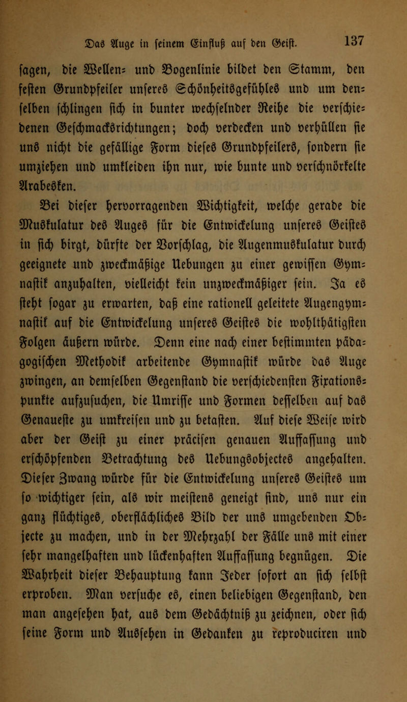 fagen, bte SBeUen^ unb SBogenlinte bittet ben ©tamm, ben fefien ©runb^feiler unfereö (gcfyönfyeitögefüfyleö unb um ben= felben fcfylingen ftd) in bunter wedjfelnber SRei^e bte t>erfd^ie- benen ©efcfymacförid)tungen; boefy tterbeefen unb wrfyüllen fte unö nt$t bte gefällige gorm btefeö ©runbpfetlerö, fonbern fte umjtetyen unb umfleioen tfm nur, wie bunte unb oerfcfynörfelte Slrabeöfen. S3et biefer fyen>orragenben Sßicfytigfeit, welche gerabe bie SDhtöfulatur beö Slugeö für ik @ntwttfelung unfereö ©eifteö in ftd) birgt, bürfte ber 23orfd)lag, bie Slugenmuöhtlatur burd) geeignete unb jwecfmäjnge Uebungen ju einer gewiffen ©tym= najttf anjufyalten, tnetletcfyt fein unjwecfmäßiger fein. Sa eö ftefyt fogar ju erwarten, baß eine rationell geleitete 2lugengtym= nafiif auf bie ©ntwitfelung unfereö ©etfteö bie wofyltfyättgßen folgen äu&ern würbe. 35enn eine naefy einer beftimmten £dba= gogtfcfyen Sftetfyobif arbeitenbe ©tymnajttf würbe baö Sluge jwingen, an bemfelben ©egenftanb bie t>erfcfyiebenjlen gijcationös punfte aufjufucfyen, bie Umriffe unb formen beffelben auf baö ©enauefie ju umfreifen unb ju betaften. Stuf biefe SEBeife wirb aber ber ©etft ju einer präeifen genauen Sluffaffung unb erfcfyöpfenben SSetrac^tung beö Uebungöobjecteö angehalten, ©iefer 3wang würbe für bie ©ntwicfelung unfereö ©eifteö um fo widriger fein, alö wir meiftenö geneigt ftnb, unö nur ein ganj flüchtiges, oberfläcfylicfyeö 33tlb ber unö umgebenben Ob- iecte ju machen, unb in ber 3ö?efyrjabl ber gätle unö mit einer fefyr mangelhaften unb lügenhaften 2luffaffung begnügen. 2)ie SBafyrfyeit biefer 33el?auptung fann Seber fofort an jt$ felbft erproben. 3DRan tterfucfye eö, einen beliebigen ©egenjtanb, ben man angefefyen tyat, auö bem ©ebäd^tmj* ju jeicfynen, ober ftd) feine gorm unb Sluöfe^en m ©ebaufen ju reprobuciren unb