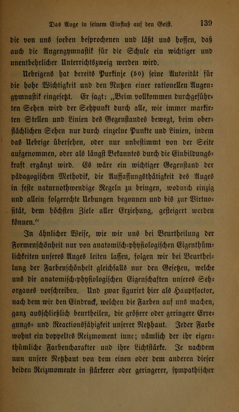 bte t>on unö foeben befyrocfyenen unb läßt unö Reffen, ba& aud) bte Slitgeng^mnajii? für bie ©cfyule ein widriger unb unentbehrlicher Unterricfytöjweig werben wirb. Uebrtgenö fyat bereitö $urftnj;e (50) feine Autorität für bie fyofye 55Md)tigfeit unb ben 5ftu&en einer rationellen 2lugen= gtymnafitf eingefefct. (är fagt: „Seim ttotlfommen burcfygefüfyrs ten ©efyen wirb ber ©e^punft burefy aKe, wie immer marfir= ten ©teilen unb Linien beö ©egenftanbeö bewegt, beim ober= fiäcfylicfyen ©efyen nur burd) einzelne fünfte unb ßtmen, inbem baö Uebrige überfein, ober nur unbejtimmt t>on ber (Seite aufgenommen, ober atö längjt 33efannteö burd) bie ©inbilbungö- fraft ergänjt wirb. @ö wdre ein wichtiger ©egenjhnb ber päbagogifc^en SDRetfyobif, bie 2iuffaffungötfyättgfeit beö s21ugeö in fefie naturnotfywenbige Regeln ju bringen, woburd) einzig unb allein folgendste Uebungen begonnen unb btö $ur 33irtuo= fttät, bem fyöcfyften Siele aller ©rjiefyung, geweigert werben fönnen. 3n äfynlidKr Steife, wie wir unö bei ^Beurteilung ber ftormenfcfyönfyeit nur t)on anatomifd):pfytyjtologifd)en ©tgenttmm: lid)feiten unfereö Slugeö leiten laffen, folgen wir bei 23eurtbei= lung ber garbenfcfyonfyeit gleid)fallö nur ben @efe£en, weld)c unö bie anatomifcfe'p^rtologifd)en (Stgenfcfyaften unfereö @e^ organeö t>orfd)reiben. Unb jwar figurirt \)\tx alö ^auptfactor, nad) bem wir ben ©inbruef, welchen bie Farben auf unö machen, ganj auöftfyliejjlid) beurteilen, bie größere ober geringere @rre= gungö- unb 9teactionöfdt)igfeit unferer 9ie^aut. Seber garbe wofynt ein boppeltcö SRetjmoment inne; nämlid) ber ifyr eigen: tfyümlicbe garbendjarafter unb ifyre öicfytftdrfe. 3e nacfybem nun unfere 9Je£l)aut oon bem einen ober bem anberen biefer beibeu Steijmomente in ftärferer ober geringerer, fompat&ifcfyer