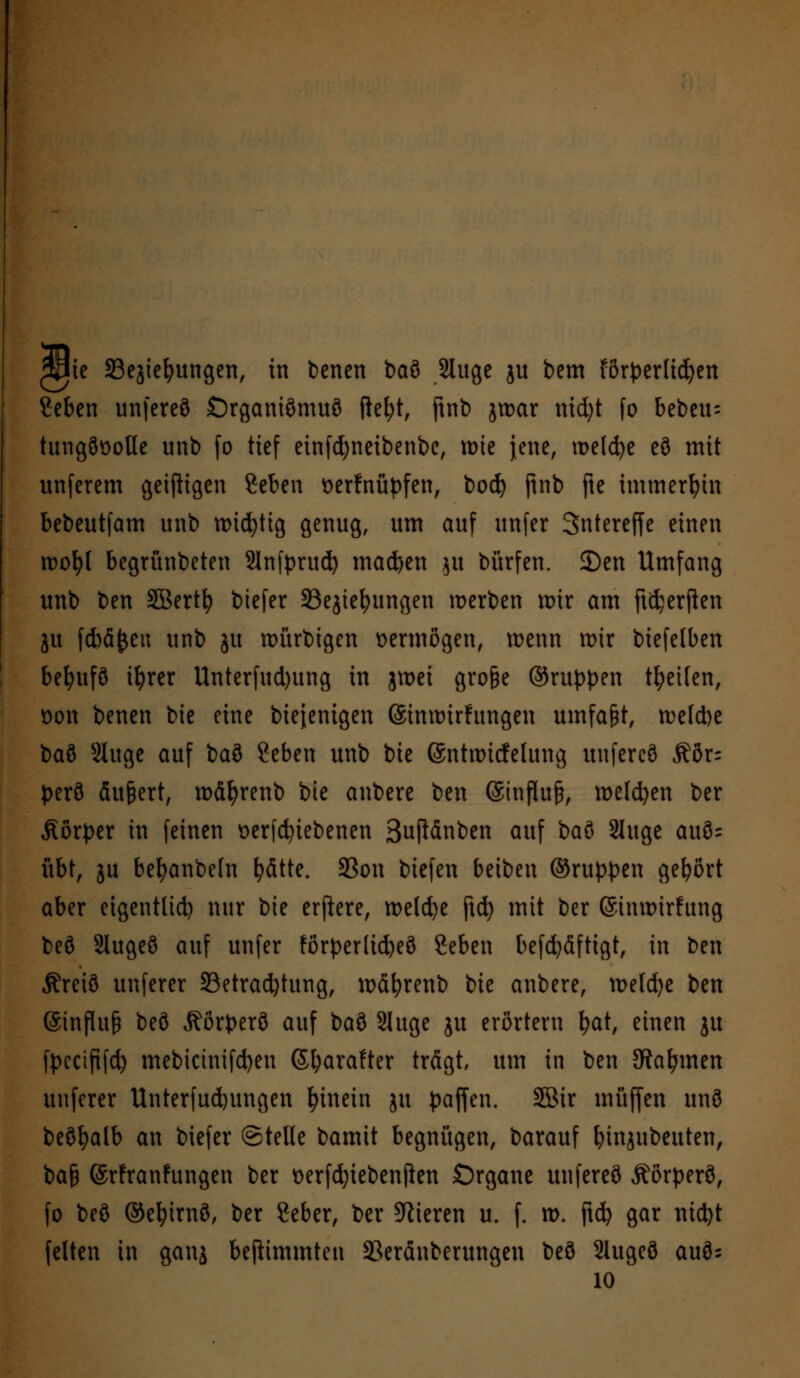 wk SSejiefyungen, in benen baö Sluge ju bem förperlid)en Ceben unfereö Srganiömuö fkfyt, ftnb jroar nid;t fo bebcu= tungöüotle unb fo tief einfd;neibenbe, wie jene, welche eö mit unferem geizigen geben verknüpfen, bod) ftnb fte immerhin bebeutfam unb rotc^ttg genug, um auf unfer Sntereffe einen roofyl begrünbeten Slnfprud) machen $u bürfen. 2)en Umfang unb ben Söertfy biefer SBegtc^ungen werben wir am jtdjerjlen ju ftöäjjen unb gu ttmrbigen vermögen, wenn wir biefelben befyufö ifyrer Unterfud)ung in jtvei gro&e ©ruppen tfyeifen, von benen bie eine biejenigen ©imturfttngen umfapt, Cetebe t>a% Sluge auf baö ?eben unb bie (Snhvicfelung unfereö Rbn per3 äußert, roäfyrenb bie anbere ben ©influp, meldten ber Äörper in feinen verriebenen Suftänben auf baö Sluge auö= übt, ju befyanbefn fyätte. 33on biefen beiben ©ruppen gebort aber eigentlich nur bie erftere, roeldje ftd) mit ber ©inmirfung beö Slugeö auf unfer forperlid)eö Seben befd)äftigt, in ben Äreiö unferer ^Betrachtung, tväfyrenb ik anbere, roeId>e ben @influ£ beö Äörperö auf iai Sluge ju erörtern bat, einen ju fpeeipfd) mebicinifd)en ©barafter trägt, um in ben Stammen unferer Unterfudjungen hinein ju paffen. SBir muffen unö beöfyalb an biefer ©teile bamit begnügen, barauf binjubeuten, bafc ©rfranfungen ber verfd)iebenflen Organe unfereö Äörperö, fo beö ©efyirnö, ber 2eber, ber Spieren u. f. tt>. ftc^> gar mcfyt feiten in ganj befiimmteu SSeränberungen beö Slugeö auös 10