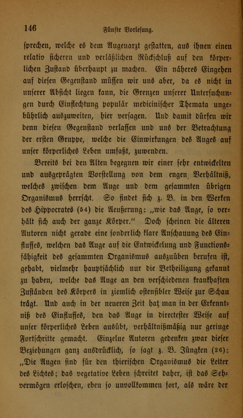 fpredjen, welche eö bem Slugenarjt geflattert, auö ifmen einen relatto fieberen unb t>erld§(td)en 3^ürf|d)Iup auf ben ?örper= liefen Suftanb überhaupt ju machen. (Sin näfyereö @ingef)en auf biefen ©egenjhnb muffen wir unö aber, ba eö nicfyt in unferer 2lbftd)t liegen fann, bie ©renjen unferer Unterfucfyun= gen burd) ©inflecfytung populär mebtcinifcfyer Sfyemata unge^ bü^rltd^ auszuweiten, fyier öerfagen. Unb bamit bürfen wir benn biefen ©egenftanb Derlaffen unb unö ber ^Betrachtung ber erfien ©ruppe, welche bie (Sinwirftmgen beö Slugeö auf unfer förperlicfyeö geben umfaßt, juwenben. 35ereitö bei ben Sitten begegnen wir einer fe^r entwicfelten unb auögeprägten SSorfMung fcon bem engen 33erfyältniß, welcfyeö jwtfcfyen bem Sluge unb bem gefammten übrigen Örganiömuö fyerrfcfyt. ©o finbet ftd) j. 33. in ben SBerfen beö «frtppocrateö (54) bie Sleußerung: „wie baö Sluge, fo ux- t)ält \\i) aud) ber ganje Äörper. 3)od) fcfyeinen bie älteren Slutoren nicfyt gerabe eine fonberltcfy flare Slnfcfyauung beö &im fluffeö, welken baö Sluge auf bie (Sntwicfelung unb gunctionö= fäbigfeit beö gefammten ©rganiömuö auöjuüben berufen tft, gehabt, üielmefyr fyauptfäcfyltd) nur bie ^Beteiligung gefannt ju fyaben, welche baö Sluge an ben üerfcfyiebenen franffyaften Sufiänben beö Äörperö in jiemlid) ofknftbler SBeife jur @d)au trägt Unb aud) in ber neueren Seit fyat man in ber (SrfennU mß beö (Sinfluffeö, ben ba$> Sluge in birectefter SBeife auf unfer förperlicfyeö geben auöübt, üerfyältnifjmäfng nur geringe gortfcfyritte gemalt. (Sinjelne Slutoren gebenfen jwar biefer SSejiebungcn ganj auöbrücflid), fo fagt j. 23. Süngfen (2 6): „3)ie Slugen ftnb für ben tt)ierifd)en Örganiömuö bie Seiter beö Sicfyteö; baö üegetatbe geben febreitet baf?er, ift baö ©e^ vermögen erlogen, eben fo unoollfommen fort, alö wäre ber