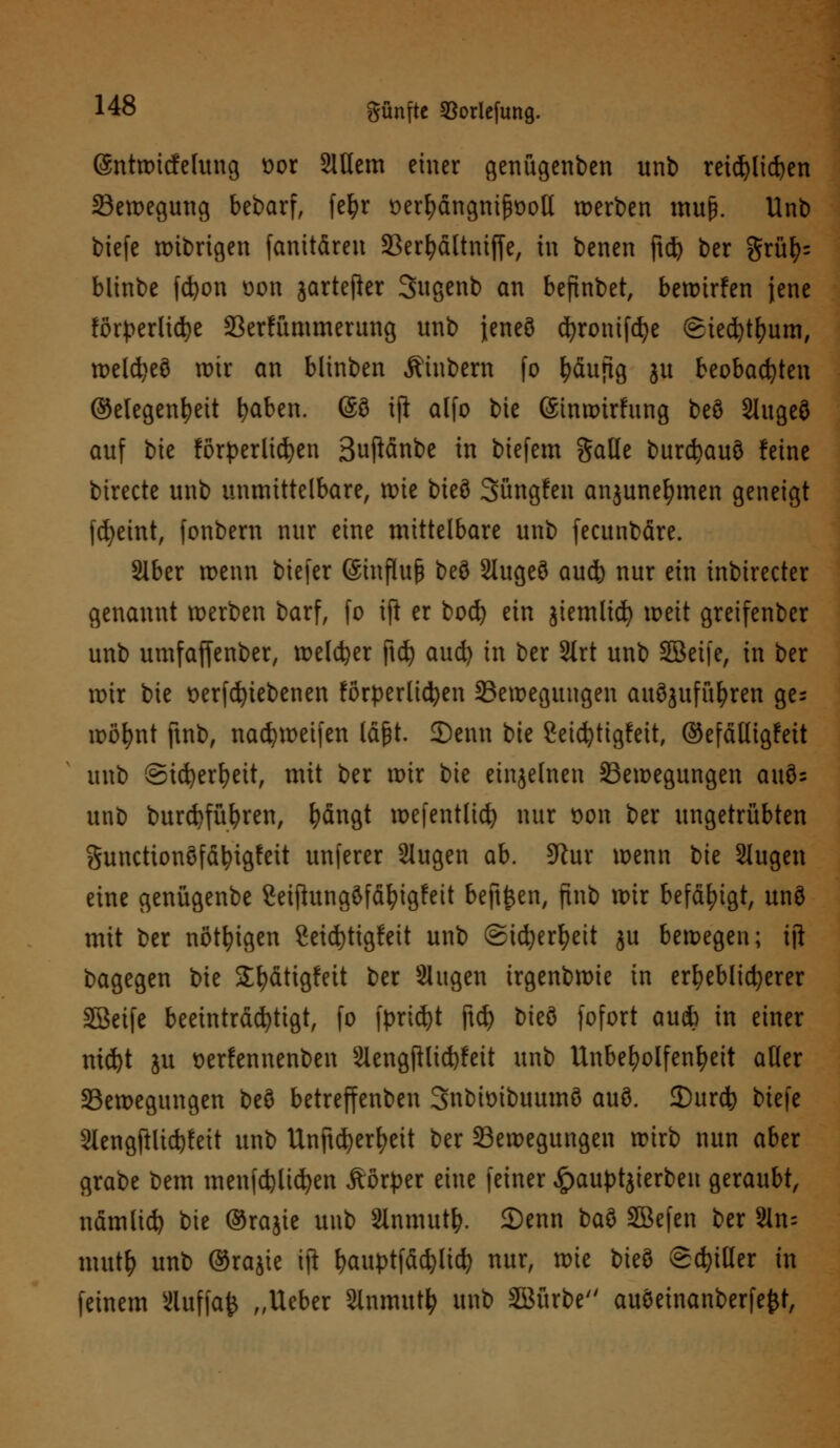 (äntwicfelung sor 2lttem einer genügenden unb reichlichen Bewegung bebarf, fefyr üerfyängnifwotl werben muß. Unb biefe wibrigen (anitären Berfyättniffe, in benen ftd) ber ftxüfc blinbe fcfyon üon jartefier Sugenb an befinbet, bewirfen jene förderliche Berfümmerung unb {eneö djronifd^e (Siecfytfjum, weld)eö wir an blinben Äinbern fo häufig ju beobachten ©elegenfyeit fyaben. (§ö iji alfo bie ©tnwirfung beö Slugeö auf bie förderlichen Bufiänbe in biefem gaöe burcfyauö feine birecte unb unmittelbare, wie bieö Süngfen anjunefymen geneigt fdjeint, fonbern nur eine mittelbare unb fecunbäre. Slber wenn biefer (Sinfluß beö 2lugeö aucfe nur ein inbirecter genannt werben barf, fo ift er bod) ein jiemlid) weit greifenber unb umfaffenber, welcher ftdj aud) in ber Strt unb SBeife, in ber wir bie verriebenen förderlichen Bewegungen aufzuführen ge- wöhnt ftnb, nad?weifen läßt. 2)enn bie 2eicfytigfeit, ©efälligfeit unb ©icfyerfyeit, mit ber mir bie einzelnen Bewegungen auö= unb burcfyfüfyren, fyängt wefentlid) nur von ber ungetrübten gunctionöfätytgfeit unferer 2lugen ab. dlnx wenn bie Slugen eine genügenbe Seifhtngöfäfyigfeit beft^en, finb mir befähigt, unö mit ber nötigen 2eid)ttgfett unb ©tcfyerfyett ju bewegen; ift bagegen bie S^dtigfeit ber Singen irgenbwie in erheblicherer SBeife beeinträchtigt, fo fprid)t ftd> bieö fofort au* in einer nid)t ju oerfennenben 3Iengftlid)feit unb Unbefyolfenfyett aller Bewegungen beö betreffenben 3nbit>ibuumö auö. 3)urcfy biefe 2Iengftlid)feit unb Unftcfyerfyeit ber Bewegungen wirb nun aber grabe bem menfcfelicfyen Äörper eine feiner £auptjierben geraubt, nämlid) bie ©rajie unb Slnmut^. 2)enn baö SBefen ber 2ln= mut& unb ©rajie \\t fyauptfäcfylicfy nur, xvk bieö Stiller in feinem Sluffafc „Ueber Slnmutfy unb Söürbe auöeinanberfefct,