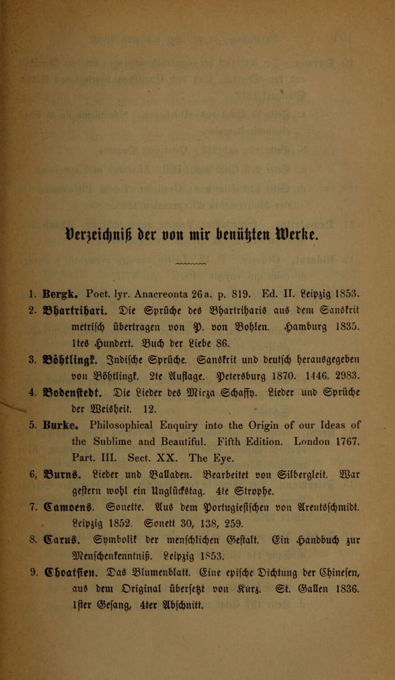 Derjeidjnifj ber tum mir benü^ten Wttht. 1. Bergk. Poet, lyr. Anacreonta 26a. p. 819. Ed. II. Seipjig 1853. 2. S^attti^att. ©ie ©prüdje beö 33f)artrit)ariS au* bem ©anöfrit metrtfd) übertragen t>on $). üon 53of>len. Hamburg 1835. \M £unbert. 33u# ber Siebe 86. 3. SBoStlütßf. 3nbtfcr?e (Sprühe. ©anSfrit unb beutfd) herausgegeben üon »ö&tltoflf. 2te Auflage. Petersburg 1870. 1446, 2983. 4. SSobenfrebt ©ie lieber beS Sttirja ©cfyaffy. Sieber unb (Sprühe ber SBeiebeir. 12. • 5. Barke. Philosophical Enquiry into the Origin of our Ideas of the Sublime and Beautiful. Fifth Edition. London 1767. Part. III. Sect, XX. The Eye. 6f 33utn3* Steter unb 33aflaben. Gearbeitet oon (Silbergleit. 2Bar geflern roo&l tin UnglücfStag. 4te (Strophe. 7. ©amoenS. ©onette. 2luS bem ^Portugiesen oou Slrentöfömibt. Seipjig 1852. ©onett 30, 138, 259. S. (£aru$. ©pmbolif ber menfölicfyen ©eflalt. (Sin £anbbu$ jur 5J?enfcbenfenntiufj. Seipjig 1S53. 9. SBcatften. ©ad Blumenblatt. (Sine epifc^e ©icfytung ber S&fnefen, auö bem Original überfegt r>ou Ruxi ©t. ©allen 1836. lfier ©efang, 4ter 5lbf*nitt.