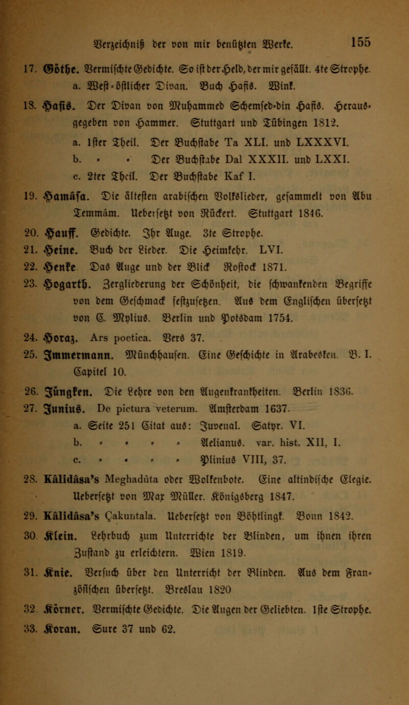 17. ©ot&e. Sermif#te®ebicbte. So iftber£elb, ber mir gefallt. 4te ©tropfe. a. 3BcMI*li*cr Stara. Sud? £aft6. SBinf. 13. §aft$. £)er ©toan oon 9ftur)ammeb ©cbemfeb*bin £aft3. £erauö» gegeben r>on Jammer. (Stuttgart unb Tübingen 1812. a. lfier Sfatl. ©er Sucbfhbe Ta XLI. unb LXXXVI. b. - . ©er Sucbfhbe Dal XXXII. unb LXXI. c. 2ter Sfafl. ©er Sucr>fkbe Kaf I. 19. ^amäftt. ©ie älteßen arabiföen SolfSlieber, gefammelt »on 5lbu Semmäm. Ueberfegt oon gtücfcrt. Stuttgart 1846. 20. §auff. @ebid)te. 3(>r 5Iuge. 3te Strophe. 21. §cirte. Sucb ber Sieber. ©ie ^ctmfe^r. LVI. 22. §cnfc ©aö 5Iuge unb ber »lief ^oftoef 1871. 23. §ogattl). Serglieberung ber (Scbönfyett, bie fd)roanfenben Segriffe von bem ©efcfymacf fefijufe^en. 5lu0 bem (Snglifdjen überfet$t oon (S. SJtyliuö. Serlin unb $)ot3bam 1754. 24. ^Otctj. Ars poetica. Sero 37. 25. Smmermann. 9ftünd#aufen. ©ine ©efcfyicfyte in Mrabeflfcn. S. I. Gapitel 10. 26. Sw^öf^tt. ©ie £efyre t?on ben 2lugenfranft)eiten. Serlin 1836. 27. 3uniu§. De pietura veterum. Slmfrerbam 1637. a. (Seite 251 (Sitat aue: 3uoeual. (Satyr. VI. b. 5lelianu0. var. hist. XII, I. c. . fHiltitt« VIII, 37. 2S. Kälidäsa's Meghaduta ober SBolfenbote. (Sine altinbifebe (Slegie. Ueberfefct t>on 9flar Füller, tönigäberg 1847. 29. Kälidäsa's Qakuntala. Uebcrfefct Don Söf>tlingf. Sonn 1842. 30 ÄUin. £et)rbud) jum Unterrichte ber Sltnben, um il)nen it)ren Sufianb ju erleicbiern. 2ßien 1819. 31. Ante* Serfucb über ben Unterricht ber Slinben. 3Iu6 bem gran= jöflföcn überfefct. SreSlau 1820 32 .Sortier. Sermifcbte ©ecuebte. ©ie klugen ber ©eliebten. lfte Strophe. 33. Äoratu (Sure 37 unb 62.