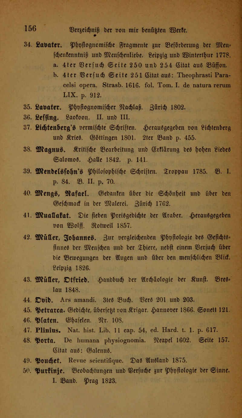 34. gatmter* $pf?9flogncmifc6e gragmente jur 23eförberung ber Wtw fdjenfenntntfj unb 5D?enfcr;enltebe. £etpjig itnb SBtntert^ur 1778. a. 4ter SBerfuifc ©eite 250 unb 254 Sitat auö Süffon. b. 4ter $erfucr) (Seite 251 (Sitat auö: Theophrasti Para- celsi opera. Strasb. 1616. fol. Tom. I. de natura rerum LIX. p. 912. 35. gtttmter, $p&&|tognomtfdjcr 9Rad)lap. 3öric^ 1802. 36. gefitttg. gaofoon. IL unb III. 37. gtdjteitlierg'S t>ermtf<^te ©griffen, ^erauögegeben öon Ptdjtenberg unb £rie3. ©öttingen 1801. 2ter 33anb p. 455. 38. 9Ragmt$» ^ritifc^e Bearbeitung unb (Srflärung beö fyofyen £iebeö ©alomoS. £alie 1842. p. 141. 39. aWenbeBfolm'S gtyilofop&iföe ©Triften. Sroppau 1785. 33. L p. 84. 23. II. p. 70. 40. SWengS, SftafaeL ©ebanfen über bic ©cfyönfjeit unb über ben ®efd)macf in ber Malerei. 3üridt> 1762. 41. SJluaffafat. Sie Heben 9)reiägebid)te ber Araber, £erauegegebeu üon SBolff. ^otmeil 1857. 42. 2ttüller, 3o(anne$. 3t öergletcfyenben sp&pflologie bee ®eflc^te= ftnneö ber Sftenfdjen unb ber Spiere, ncbfl einem 33erfuc^ über bte Bewegungen ber klugen unb über bm menfcfylicfyen 23Iicf. Ceipjig 1826. 43. SBtftHer, Stfrteb, £anbbud) ber Archäologie ber fiunfl 23reö* lau 1848. 44. ßbib. Ars amandi. 3teö Bucf). s£er6 201 unb 203. 45. «petrarca. ©ebicfyte, überfe^t von ^rtgar. £annow 1866. ©onett 121. 46. Wattn. ®t)afclen. 9tr. 108. 47. Plinius. Nat. bist, Lib. 11 cap. 54, ed. Hard. t. 1. p. 617. 48. ^orta* De Immana physiognomia. Neapel 1602. ©eite 157. (Sitat au6: ©alenud. 49. «Pondjet Revue scientifique. ©aö 2(uSlanb 1875. 50. «JJurHnie* Beobachtungen unb SBerfttdbe jur ^)f)pflo(ogie ber ©inne. I. 23anb. $rag 1823.