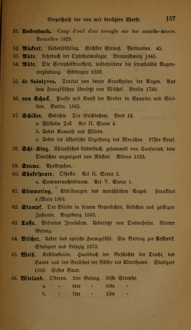 51. Ro(lenl)ach. Coup d'oeil d'un aveugle sur les sourds-muets. Bruxellcs 1829. 52. sfcMttt. SiebeSfrüfyling. (Sedier (Strauß. $erbunben. 45. 53. fftüte. 8et;rbucf> ber Ophthalmologie. 23raunfd)tt)eig 1345. 54. SRute* $)ie <Scropl?elfranft)ett, inöbefonbere bic fcrop[;ulöfe 2(ugen* entjünbung. ©öttingen 1838. 55. de Saintyves. Sractat üon benen ,ftranff)eiten ber Slugen. 2luö bem granjöftfdjen überfe^t t>on 9ftif$el. ^Berlin 1730. 56. toon @dja<f. $)oefte uub jhmfl ber Araber in (Spanien unb <Sta» lien. Berlin. 1865. 57. ©Rittet, ©ebic^tc. £)ie ©efdn*e*ter. *Berö 13. a. Sötl^elm £ell 2lct II. (Scene 4. b. Ueber Slnmutfy unb 2Bürbe. c. Ueber tit äflfyetifdje GSqiefntng beö Sflenfdjen. 27fkr 33rief. 58. @djis.Ätng* (5binefifd)eö £ieberbud), gefammelt üon Gonfuciue, bem £)eutfd)en angeeignet oon SRücfert. Slltona 1833. 59. @eume* 5Ipofr^p^en. 60. ©fcafetyeare. Dt^eOo. «et II. (Scene 3. a. (Sommernadjtötraum. 2lct V. (Scene 1. 61. @ommettng. Slbbübungen bee menfdjlicfyen Slugee. granffurt a/üftain 1801. 62. Stumpf. Ter 2Minbe in feinem förperltdjen, flttlidben unb geißigen 3ufknbe. Slugöburg 1860. 63. SEaffo. SBefreiteö Serufalem. Ueberfe^t üon £)uttenl?ofer. Vierter ©efang. 64. SStfdjet* lieber ba6 optifebe gormgefül;!. (Sin Beitrag jur 2leftf?etif. (Stuttgart unb Seipjig 1873. 65. $Bet#. ^ofhunfunbe. £anbbud) ber ©efcbtdjte ber Sracfyt, beö SBaueö unb beö ©erätfyeä ber Golfer befl 2Utertfntm6. (Stuttgart 1860. (Srfler 33anb. 66. SSBicIanb. Dberon. 2ter ©efang. 36fk <Stropl;e. a. « 6ter - lOte b. -- 7ter « löte