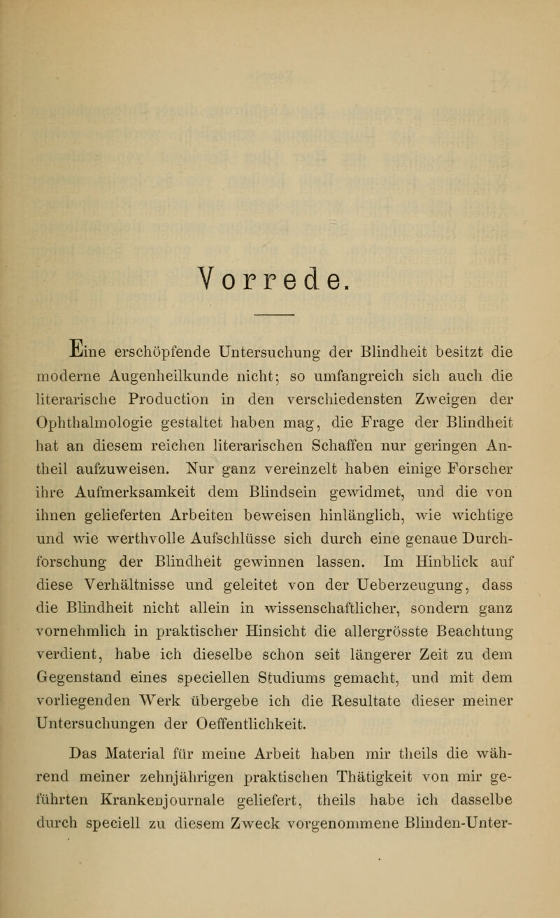 Vorrede Hüne erschöpfende Untersuchung der Blindheit besitzt die moderne Augenheilkunde nicht; so umfangreich sich auch die literarische Production in den verschiedensten Zweigen der Ophthalmologie gestaltet haben mag, die Frage der Blindheit hat an diesem reichen literarischen Schaffen nur geringen An- theil aufzuweisen. Nur ganz vereinzelt haben einige Forscher ihre Aufmerksamkeit dem Blindsein gewidmet, und die von ihnen gelieferten Arbeiten beweisen hinlänglich, wie wichtige und wie werthvolle Aufschlüsse sich durch eine genaue Durch- forschung der Blindheit gewinnen lassen. Im Hinblick auf diese Verhältnisse und geleitet von der Ueberzeugung, dass die Blindheit nicht allein in wissenschaftlicher, sondern ganz vornehmlich in praktischer Hinsicht die allergrösste Beachtung verdient, habe ich dieselbe schon seit längerer Zeit zu dem Gegenstand eines speciellen Studiums gemacht, und mit dem vorliegenden Werk übergebe ich die Resultate dieser meiner Untersuchungen der Oeffentlichkeit. Das Material für meine Arbeit haben mir theils die wäh- rend meiner zehnjährigen praktischen Thätigkeit von mir ge- führten Krankenjournale geliefert, theils habe ich dasselbe durch speciell zu diesem Zweck vorgenommene Blinden-Unter-