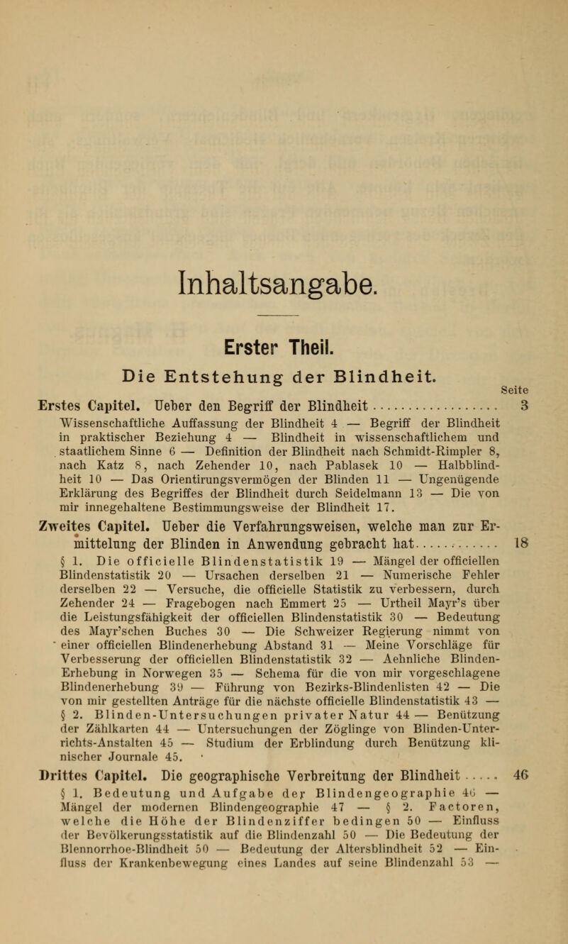 Inhaltsangabe. Erster Theil. Die Entstehung der Blindheit. Seite Erstes Capitel. Ueber den Begriff der Blindheit 3 Wissenschaftliche Auffassung der Blindheit 4 — Begriff der Blindheit in praktischer Beziehung 4 — Blindheit in wissenschaftlichem und staatlichem Sinne 6 — Definition der Blindheit nach Schmidt-Rimpler 8, nach Katz 8, nach Zehender 10, nach Pablasek 10 — Halbblind- heit 10 — Das Orientirungsvermögen der Blinden 11 — Ungenügende Erklärung des Begriffes der Blindheit durch Seidelmann 13 — Die von mir innegehaltene Bestimmungsweise der Blindheit 17. Zweites Capitel. Ueber die Verfahrnngsweisen, welche man zur Er- mittelung der Blinden in Anwendung gebracht hat 18 § 1. Die officielle Blindenstatistik 19 — Mängel der offiziellen Blindenstatistik 20 — Ursachen derselben 21 — Numerische Fehler derselben 22 — Versuche, die officielle Statistik zu verbessern, durch Zehender 24 — Fragebogen nach Emmert 25 — Urtheil Mayr's über die Leistungsfähigkeit der officiellen Blindenstatistik 30 — Bedeutung des Mayr'schen Buches 30 — Die Schweizer Regierung nimmt von • einer officiellen Blindenerhebung Abstand 31 — Meine Vorschläge für Verbesserung der officiellen Blindenstatistik 32 — Aehnliche Blinden- Erhebung in Norwegen 35 — Schema für die von mir vorgeschlagene Blindenerhebung 39 — Führung von Bezirks-Blindenlisten 12 — Die von mir gestellten Anträge für die nächste officielle Blindenstatistik 43 — § 2. Blinden-Untersuchungen privater Natur 14 — Benützung der Zählkarten 44 — Untersuchungen der Zöglinge von Blinden-Unter- richts-Anstalten 45 — Studium der Erblindung durch Benützung kli- nischer Journale 45. Drittes Capitel. Die geographische Verbreitung der Blindheit . 46 § 1. Bedeutung und Aufgabe der Blindengeographie 46 — .Mangel der modernen Blindengeographie 47 — § 2. Factoren, welche die Höhe der Blindenziffer bedingen 50 — Einfluss der Hfvölkerungsstatistik auf die Blindenzahl 50 — Die Bedeutung der P.lennorrhoe-Blindheit 50 — Bedeutung der Altersblindheit 52 — Ein- llu-s der Krankonbewe^unji- eines Landes auf seine Blindenzahl 53 —