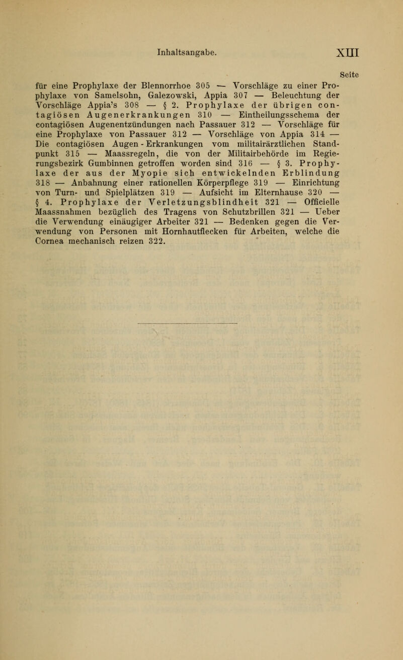 Seite für eine Prophylaxe der Blennorrhoe 305 — Vorschläge zu einer Pro- phylaxe von Samelsohn, Galezowski, Appia 307 — Beleuchtung der Vorschläge Appia's 308 — § 2. Prophylaxe der übrigen con- tagiösen Augenerkrankungen 310 — Eintheilungsschema der contagiösen Augenentzündungen nach Passauer 312 — Vorschläge für eine Prophylaxe von Passauer 312 — Vorschläge von Appia 314 — Die contagiösen Augen - Erkrankungen vom militairärztlichen Stand- punkt 315 — Maassregeln, die von der Militairbehörde im Regie- rungsbezirk Gumbinnen getroffen worden sind 316 — §3. Prophy- laxe der aus der Myopie sich entwickelnden Erblindung 318 — Anbahnung einer rationellen Körperpflege 319 — Einrichtung von Turn- und Spielplätzen 319 — Aufsicht im Elternhause 320 — § 4. Prophylaxe der Verletzungsblindheit 321 — Officielle Maassnahmen bezüglich des Tragens von Schutzbrillen 321 — Ueber die Verwendung einäugiger Arbeiter 321 — Bedenken gegen die Ver- wendung von Personen mit Hornhautflecken für Arbeiten, welche die Cornea mechanisch reizen 322.