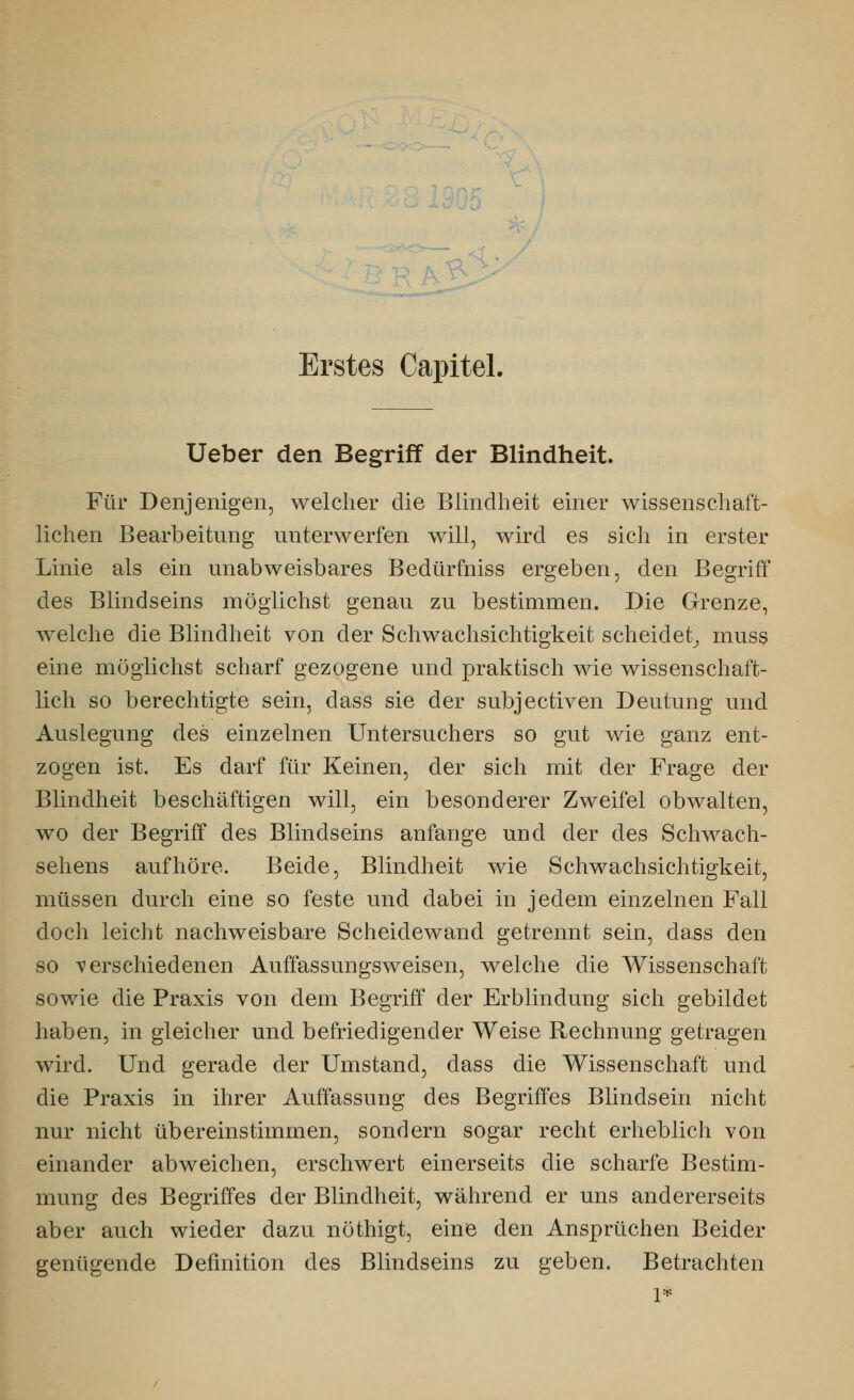 Erstes Capitel. Ueber den Begriff der Blindheit. Für Denjenigen, welcher die Blindheit einer wissenschaft- lichen Bearbeitung unterwerfen will, wird es sich in erster Linie als ein unabweisbares Bedürfniss ergeben, den Begriff des Blindseins möglichst genau zu bestimmen. Die Grenze, welche die Blindheit von der Schwachsichtigkeit scheidet, muss eine möglichst scharf gezogene und praktisch wie wissenschaft- lich so berechtigte sein, dass sie der subjectiven Deutung und Auslegung des einzelnen Untersuchers so gut wie ganz ent- zogen ist. Es darf für Keinen, der sich mit der Frage der Blindheit beschäftigen will, ein besonderer Zweifel obwalten, wo der Begriff des Blindseins anfange und der des Schwach- sehens aufhöre. Beide, Blindheit wie Schwachsichtigkeit, müssen durch eine so feste und dabei in jedem einzelnen Fall doch leicht nachweisbare Scheidewand getrennt sein, dass den so verschiedenen Auffassungsweisen, welche die Wissenschaft sowie die Praxis von dem Begriff der Erblindung sich gebildet haben, in gleicher und befriedigender Weise Rechnung getragen wird. Und gerade der Umstand, dass die Wissenschaft und die Praxis in ihrer Auffassung des Begriffes Blindsein nicht nur nicht übereinstimmen, sondern sogar recht erheblich von einander abweichen, erschwert einerseits die scharfe Bestim- mung des Begriffes der Blindheit, während er uns andererseits aber auch wieder dazu nöthigt, eine den Ansprüchen Beider genügende Definition des Blindseins zu geben. Betrachten
