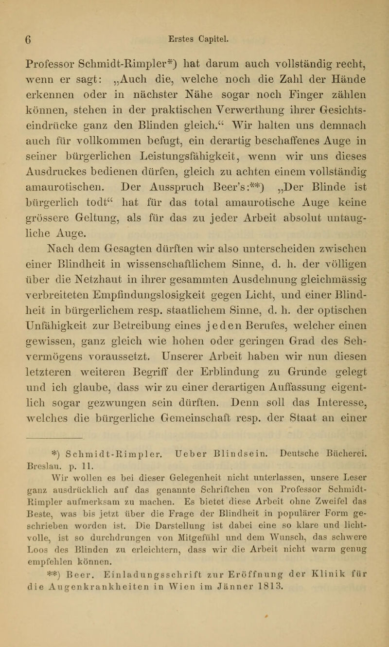 Professor Schmidt-Rimpler*) hat darum auch vollständig recht, wenn er sagt: „Auch die, welche noch die Zahl der Hände erkennen oder in nächster Nähe sogar noch Finger zählen können, stehen in der praktischen Verwerthung ihrer Gesichts- eindrücke ganz den Blinden gleich. Wir halten uns demnach auch für vollkommen befugt, ein derartig beschaffenes Auge in seiner bürgerlichen Leistungsfähigkeit, wenn wir uns dieses Ausdruckes bedienen dürfen, gleich zu achten einem vollständig amaurotischen. Der Ausspruch Beer's:**) „Der Blinde ist bürgerlich todt hat für das total amaurotische Auge keine grössere Geltung, als für das zu jeder Arbeit absolut untaug- liche Auge. Nach dem Gesagten dürften wir also unterscheiden zwischen einer Blindheit in wissenschaftlichem Sinne, d. h. der völligen über die Netzhaut in ihrer gesammten Ausdehnung gleichmässig verbreiteten Empfindungslosigkeit gegen Licht, und einer Blind- heit in bürgerlichem resp. staatlichem Sinne, d. h. der optischen Unfähigkeit zur Betreibung eines jeden Berufes, welcher einen gewissen, ganz gleich wie hohen oder geringen Grad des Seh- vermögens voraussetzt. Unserer Arbeit haben wir nun diesen letzteren weiteren Begriff der Erblindung zu Grunde gelegt und ich glaube, dass wir zu einer derartigen Auffassung eigent- lich sogar gezwungen sein dürften. Denn soll das Interesse, welches die bürgerliche Gemeinschaft resp. der Staat an einer *) Schmidt-Rimpler. Ueber Blindsein. Deutsche Bücherei. Breslau, p. 11. Wir wollen es bei dieser Gelegenheit nicht unterlassen, unsere Leser ganz ausdrücklich auf das genannte Schriftchen von Professor Schmidt- Rimpler aufmerksam zu machen. Es bietet diese Arbeit ohne Zweifel das Beste, was bis jetzt über die Frage der Blindheit in populärer Form ge- schrieben worden ist. Die Darstellung ist dabei eine so klare und licht- volle, i. i SO durchdrungen von Mitgefühl und dem Wunsch, das schwere Loos des Blinden zu erleichtern, dass wir die Arbeit nicht warm genug empfehlen können. Beer. Einladungsschrift zur Eröffnung der Klinik für die Augenkrankheiten in Wien im Jänner 1813.