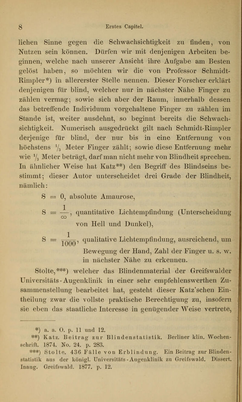 liehen Sinne gegen die Schwachsichtigkeit zu finden, von Nutzen sein können. Dürfen wir mit denjenigen Arbeiten be- ginnen, welche nach unserer Ansicht ihre Aufgabe am Besten gelöst haben, so möchten wir die von Professor Schmidt- Rimpler*) in allererster Stelle nennen. Dieser Forscher erklärt denjenigen für blind, welcher nur in nächster Nähe Finger zu zählen vermag; sowie sich aber der Raum, innerhalb dessen das betreffende Individuum vorgehaltene Finger zu zählen im Stande ist, weiter ausdehnt, so beginnt bereits die Schwach- sichtigkeit. Numerisch ausgedrückt gilt nach Schmidt-Rimpler derjenige für blind, der nur bis in eine Entfernung von höchstens 1/z Meter Finger zählt; sowie diese Entfernung mehr wie y3 Meter beträgt, darf man nicht mehr von Blindheit sprechen. In ähnlicher Weise hat Katz**) den Begriff des Blindseins be- stimmt; dieser Autor unterscheidet drei Grade der Blindheit, nämlich: S — 0, absolute Amaurose, S == —, quantitative Lichtempfindung (Unterscheidung von Hell und Dunkel), S = innfp qualitative Lichtempfindung, ausreichend, um Bewegung der Hand, Zahl der Finger u. s. w. in nächster Nähe zu erkennen. Stolte,***) welcher das Blindenmaterial der Greifswalder Universitäts - Augenklinik in einer sehr empfehlenswerthen Zu- sammenstellung bearbeitet hat, gesteht dieser Katz'schen Ein- tlicilung zwar die vollste praktische Berechtigung zu, insofern sie eben das staatliche Interesse in genügender Weise vertrete, ») a. a. 0. p. 11 und 12. *•) Katz. Beitrag zur Blindenstatistik. Berliner klin. Wochen- schrift. 1874. No. 24. p. 283. ***) Stolte. 436 Fälle von Erblindung. Ein Beitrag zur Blinden- statistih ans der königl. Universitäts-Augenklinik zu Greifswald. Dissert. [naug. Greifswald. 1877. p. 12.