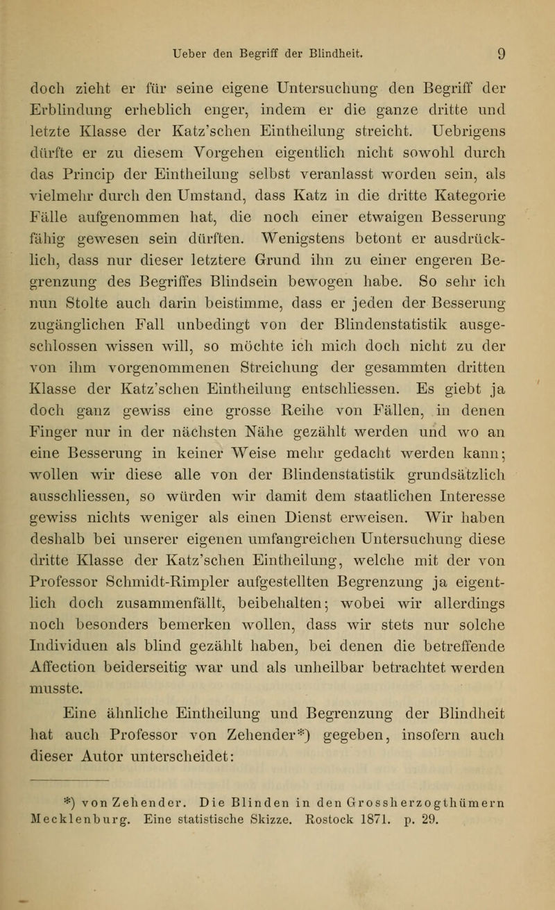 doch zieht er für seine eigene Untersuchung den Begriff der Erblindung erheblich enger, indem er die ganze dritte und letzte Klasse der Katz'schen Eintheilung streicht. Uebrigens dürfte er zu diesem Vorgehen eigentlich nicht sowohl durch das Princip der Eintheilung selbst veranlasst worden sein, als vielmehr durch den Umstand, dass Katz in die dritte Kategorie Fälle aufgenommen hat, die noch einer etwaigen Besserung fähig gewesen sein dürften. Wenigstens betont er ausdrück- lich, dass nur dieser letztere Grund ihn zu einer engeren Be- grenzung des Begriffes Blindsein bewogen habe. So sehr ich nun Stolte auch darin beistimme, dass er jeden der Besserung zugänglichen Fall unbedingt von der Blindenstatistik ausge- schlossen wissen will, so möchte ich mich doch nicht zu der von ihm vorgenommenen Streichung der gesammten dritten Klasse der Katz'schen Eintheilung entschliessen. Es giebt ja doch ganz gewiss eine grosse Reihe von Fällen, in denen Finger nur in der nächsten Nähe gezählt werden und wo an eine Besserung in keiner Weise mehr gedacht werden kann; wollen wir diese alle von der Blindenstatistik grundsätzlich ausschliessen, so würden wir damit dem staatlichen Interesse gewiss nichts weniger als einen Dienst erweisen. Wir haben deshalb bei unserer eigenen umfangreichen Untersuchung diese dritte Klasse der Katz'schen Eintheilung, welche mit der von Professor Schmidt-Rimpler aufgestellten Begrenzung ja eigent- lich doch zusammenfällt, beibehalten; wobei wir allerdings noch besonders bemerken wollen, dass wir stets nur solche Individuen als blind gezählt haben, bei denen die betreffende Affection beiderseitig war und als unheilbar betrachtet werden musste. Eine ähnliche Eintheilung und Begrenzung der Blindheit hat auch Professor von Zehender*) gegeben, insofern auch dieser Autor unterscheidet: *) von Zehender. Die Blinden in den Grossh erzogthümern Mecklenburg. Eine statistische Skizze. Rostock 1871. p. 29.