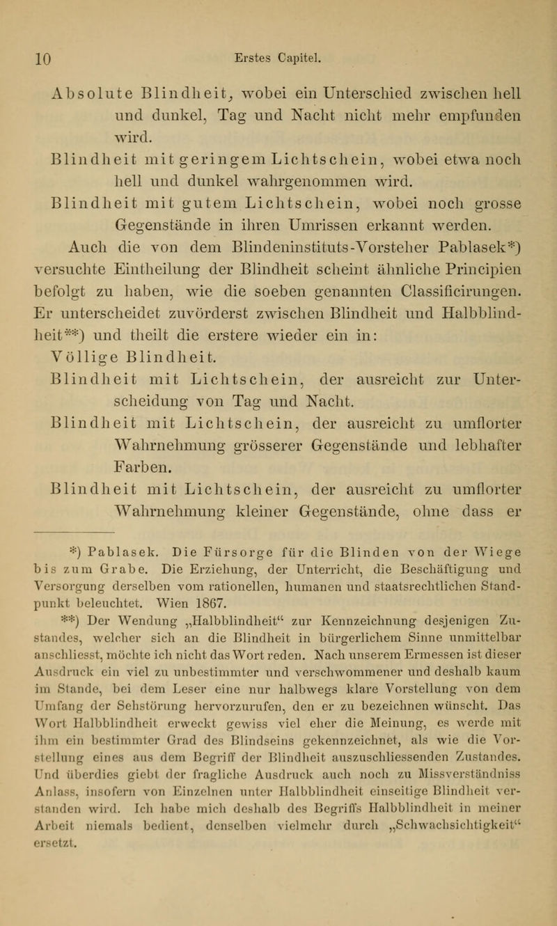 Absolute Blindheit., wobei ein Unterschied zwischen hell und dunkel, Tag und Nacht nicht mehr empfunden wird. Blindheit mit geringem Lichtschein, wobei etwa noch hell und dunkel wahrgenommen wird. Blindheit mit gutem Lichtschein, wobei noch grosse Gegenstände in ihren Umrissen erkannt werden. Auch die von dem Blindeninstituts-Vorsteher Pablasek*) versuchte Eintheilung der Blindheit scheint ähnliche Principien befolgt zu haben, wie die soeben genannten Classificirungen. Er unterscheidet zuvörderst zwischen Blindheit und Halbblind- heit**) und theilt die erstere wieder ein in: Völlige Blindheit. Blindheit mit Lichtschein, der ausreicht zur Unter- scheidung von Tag und Nacht. Blindheit mit Lichtschein, der ausreicht zu umflorter Wahrnehmung grösserer Gegenstände und lebhafter Farben. Blindheit mit Lichtschein, der ausreicht zu umflorter Wahrnehmuno; kleiner Gegenstände, ohne dass er *) Pablasek. Die Fürsorge für die Blinden von der Wiege bis zum Grabe. Die Erziehung, der Unterricht, die Beschäftigung und Versorgung derselben vom rationellen, humanen und staatsrechtlichen Stand- punkt beleuchtet. Wien 1867. **) Der Wendung „Halbblindheit zur Kennzeichnung desjenigen Zu- standes, welcher sich an die Blindheit in bürgerlichem Sinne unmittelbar anschliesst, möchte ich nicht das Wort reden. Nach unserem Ermessen ist dieser Ausdruck ein viel zu unbestimmter und verschwommener und deshalb kaum im Stande, bei dem Leser eine nur halbwegs klare Vorstellung von dem Qmfang der Sehstörung hervorzurufen, den er zu bezeichnen wünscht. Das Wort Halbblindheil erweckt gewiss viel eher die Meinung, es werde mit ihm ein bestimmter Grad des Blindseins gekennzeichnet, als wie die Vor- Stellung eines aus dem Begriff der Blindheit auszuschliessenden Zustandes. I'iid überdies giebl der fragliche Ausdruck auch noch zu Missverständnisa Anlass. insofern von Einzelnen unter Halbblindheil einseitige Blindheil ver- standen wird. Ich habe mich deshalb des Begriffs Halbblindheil in meiner Arbeil niemals bedient, denselben vielmehr durch „Schwachsichtigkeit4' ersetzt.