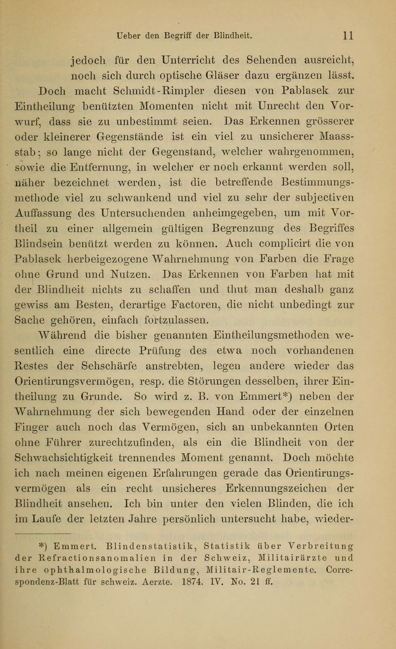jedoch für den Unterricht des Sehenden ausreicht, noch sich durch optische Gläser dazu ergänzen lässt. Doch macht Schmidt -Rhnpler diesen von Pablasek zur Eintlieilung benützten Momenten nicht mit Unrecht den Vor- wurf, dass sie zu unbestimmt seien. Das Erkennen grösserer oder kleinerer Gegenstände ist ein viel zu unsicherer Maass- stab •, so lange nicht der Gegenstand, welcher wahrgenommen, sowie die Entfernung, in welcher er noch erkannt werden soll, näher bezeichnet werden, ist die betreffende Bestimmungs- methode viel zu schwankend und viel zu sehr der subjectiven Auffassung des Untersuchenden anheimgegeben, um mit Vor- theil zu einer allgemein gültigen Begrenzung des Begriffes Blindsein benützt werden zu können. Auch complicirt die von Pablasek herbeigezogene Wahrnehmung von Farben die Frage ohne Grund und Nutzen. Das Erkennen von Farben hat mit der Blindheit nichts zu schaffen und thut man deshalb ganz gewiss am Besten, derartige Factoren, die nicht unbedingt zur Sache gehören, einfach fortzulassen. Während die bisher genannten Eintheilungsmethoden we- sentlich eine directe Prüfung des etwa noch vorhandenen Restes der Sehschärfe anstrebten, legen andere wieder das Orientirungsvermögen, resp. die Störungen desselben, ihrer Ein- theilung zu Grunde. So wird z. B. von Emmert*) neben der Wahrnehmung der sich bewegenden Hand oder der einzelnen Finger auch noch das Vermögen, sich an unbekannten Orten ohne Führer zurechtzufinden, als ein die Blindheit von der Schwachsichtigkeit trennendes Moment genannt. Doch möchte ich nach meinen eigenen Erfahrungen gerade das Orientirungs- vermögen als ein recht unsicheres Erkennungszeichen der Blindheit ansehen. Ich bin unter den vielen Blinden, die ich im Laufe der letzten Jahre persönlich untersucht habe, wieder- *) Emmert. Blindenstatistik, Statistik über Verbreitung der Refractionsanomalien in der Schweiz, Militairärzte und ihre ophthalmologische Bildung, Militair-Reglemente. Corre- spondenz-Blatt für Schweiz. Aerzte. 1874. IV. No. 21 ff.