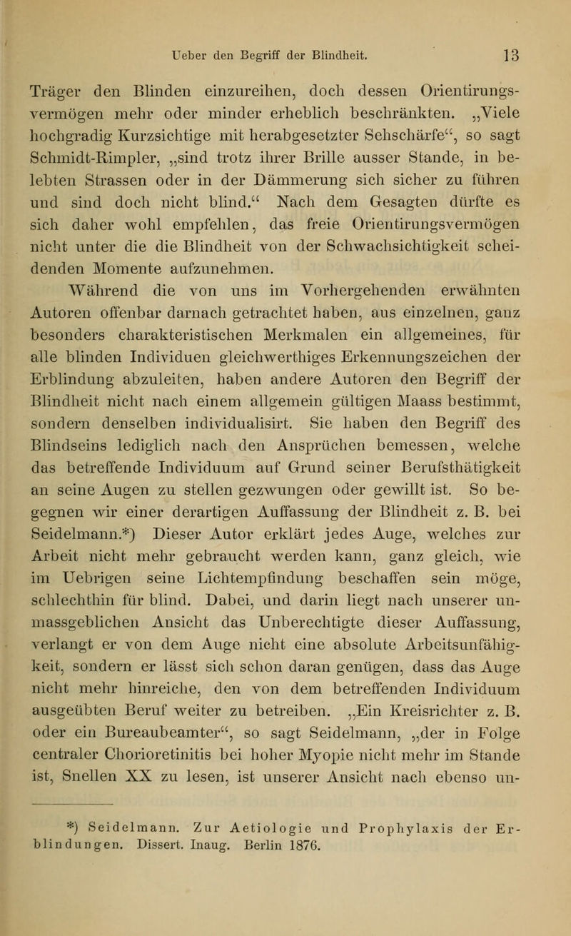 Träger den Blinden einzureihen, doch dessen Orientirungs- vermögen mehr oder minder erheblich beschränkten. „Viele hochgradig Kurzsichtige mit herabgesetzter Sehschärfe, so sagt Schmidt-Rimpler, „sind trotz ihrer Brille ausser Stande, in be- lebten Strassen oder in der Dämmerung sich sicher zu führen und sind doch nicht blind. Nach dem Gesagten dürfte es sich daher wohl empfehlen, das freie Orientirungsvermögen nicht unter die die Blindheit von der Schwachsichtigkeit schei- denden Momente aufzunehmen. Während die von uns im Vorhergehenden erwähnten Autoren offenbar darnach getrachtet haben, aus einzelnen, ganz besonders charakteristischen Merkmalen ein allgemeines, für alle blinden Individuen gleichwerthiges Erkennungszeichen der Erblindung abzuleiten, haben andere Autoren den Begriff der Blindheit nicht nach einem allgemein gültigen Maass bestimmt, sondern denselben individualisirt. Sie haben den Begriff des Blindseins lediglich nach den Ansprüchen bemessen, welche das betreffende Individuum auf Grund seiner Berufsthätigkeit an seine Augen zu stellen gezwungen oder gewillt ist. So be- gegnen wir einer derartigen Auffassung der Blindheit z. B. bei Seidelmann.*) Dieser Autor erklärt jedes Auge, welches zur Arbeit nicht mehr gebraucht werden kann, ganz gleich, wie im Uebrigen seine Lichtempfindung beschaffen sein möge, schlechthin für blind. Dabei, und darin liegt nach unserer un- massgeblichen Ansicht das Unberechtigte dieser Auffassung, verlangt er von dem Auge nicht eine absolute Arbeitsunfähig- keit, sondern er lässt sich schon daran genügen, dass das Auge nicht mehr hinreiche, den von dem betreffenden Individuum ausgeübten Beruf weiter zu betreiben. „Ein Kreisrichter z. B. oder ein Bureaubeamter, so sagt Seidelmann, „der in Folge centraler Chorioretinitis bei hoher Myopie nicht mehr im Stande ist, Snellen XX zu lesen, ist unserer Ansicht nach ebenso un- *) Seidelmann. Zur Aetiologie und Prophylaxis der Er- blindungen. Dissert. Inaug. Berlin 1876.