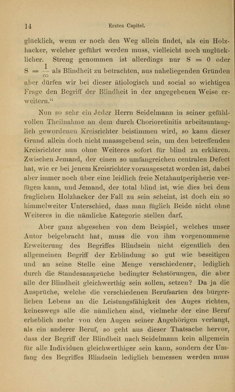 glücklich, wenn er noch den Weg allein findet, als ein Holz- hacker, welcher geführt werden muss, vielleicht noch unglück- licher. Streng genommen ist allerdings nur S = 0 oder S — -- als Blindheit zu betrachten, aus naheliegenden Gründen aber dürfen wir bei dieser ätiologisch und social so wichtigen Frage den Begriff der Blindheit in der angegebenen Weise er- weitern. Nun so sehr ein Jeder Herrn Seidelmann in seiner gefühl- vollen Theilnahme an dem durch Chorioretinitis arbeitsuntaug- lich gewordenen Kreisrichter beistimmen wird, so kann dieser Grund allein doch nicht maassgebend sein, um den betreffenden Kreisrichter nun ohne Weiteres sofort für blind zu erklären. Zwischen Jemand, der einen so umfangreichen centralen Defect hat, wie er bei jenem Kreisrichter vorausgesetzt worden ist, dabei aber immernoch über eine leidlich freie Netzhautperipherie ver- fügen kann, und Jemand, der total blind ist, wie dies bei dem fraglichen Holzhacker der Fall zu sein scheint, ist doch ein so himmelweiter Unterschied, dass man füglich Beide nicht ohne Weiteres in die nämliche Kategorie stellen darf. Aber ganz abgesehen von dem Beispiel, welches unser Autor beigebracht hat, muss die von ihm vorgenommene Erweiterung des Begriffes Blinclsein nicht eigentlich den allgemeinen Begriff der Erblindung so gut wie beseitigen und an seine Stelle eine Menge verschiedener, lediglich durch die Standesansprüche bedingter Sehstörungen, die aber alle der Blindheit gleichwerthig sein sollen, setzen? Da ja die Ansprüche, welche die verschiedenen Berufsarten des bürger- lich cu Lebens an die Leistungsfähigkeit des Auges richten, keineswegs alle die nämlichen sind, vielmehr der eine Beruf erheblich mehr von den Augen seiner Angehörigen verlangt, als ein anderer Beruf, so geht aus dieser Thatsache hervor, dass der Begriff der Blindheit nach Seidelmann kein allgemein ftir alle Individuen gleichwerthiger sein kann, sondern der Um- fang des Begriffes Blindseil] lediglich bemessen werden muss