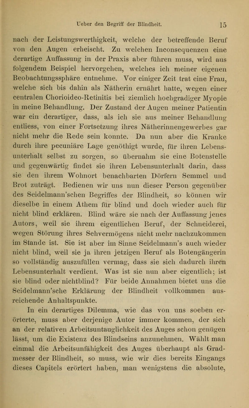 nach der Leistungswerthigkeit, welche der betreffende Beruf von den Augen erheischt. Zu welchen Inconsequenzen eine derartige Auffassung in der Praxis aber führen muss, wird aus folgendem Beispiel hervorgehen, welches ich meiner eigenen Beobachtungssphäre entnehme. Vor einiger Zeit trat eine Frau, welche sich bis dahin als Nätherin ernährt hatte, wegen einer centralen Chorioideo-Retinitis bei ziemlich hochgradiger Myopie in meine Behandlung. Der Zustand der Augen meiner Patientin war ein derartiger, dass, als ich sie aus meiner Behandlung entliess, von einer Fortsetzung ihres Nätherinnengewerbes gar nicht mehr die Rede sein konnte. Da nun aber die Kranke durch ihre pecuniäre Lage genöthigt wurde, für ihren Lebens- unterhalt selbst zu sorgen, so übernahm sie eine Botenstelle und gegenwärtig findet sie ihren Lebensunterhalt darin, dass sie den ihrem Wohnort benachbarten Dörfern Semmel und Brot zuträgt. Bedienen wir uns nun dieser Person gegenüber des Seidelmann'schen Begriffes der Blindheit, so können wir dieselbe in einem Athem für blind und doch wieder auch für nicht blind erklären. Blind wäre sie nach der Auffassung jenes Autors, weil sie ihrem eigentlichen Beruf, der Schneiderei, wegen Störung ihres Sehvermögens nicht mehr nachzukommen im Stande ist. Sie ist aber im Sinne Seidelmann's auch wieder nicht blind, weil sie ja ihren jetzigen Beruf als Botengängerin so vollständig auszufüllen vermag, dass sie sich dadurch ihren Lebensunterhalt verdient. Was ist sie nun aber eigentlich; ist sie blind oder nichtblind? Für beide Annahmen bietet uns die Seidelmann'sche Erklärung der Blindheit vollkommen aus- reichende Anhaltspunkte. In ein derartiges Dilemma, wie das von uns soeben er- örterte, muss aber derjenige Autor immer kommen, der sich an der relativen Arbeitsuntauglichkeit des Auges schon genügen lässt, um die Existenz des Blindseins anzunehmen. Wählt man einmal die Arbeitsunfähigkeit des Auges überhaupt als Grad- messer der Blindheit, so muss, wie wir dies bereits Eingangs dieses Capitels erörtert haben, man wenigstens die absolute,