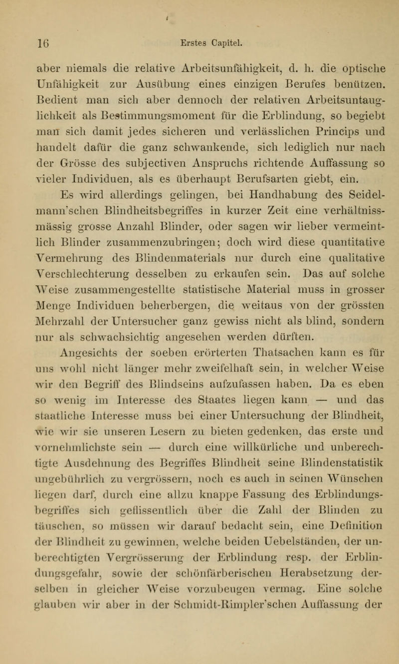 aber niemals die relative Arbeitsunfähigkeit, d. h. die optische Unfähigkeit zur Ausübung eines einzigen Berufes benützen. Bedient man sich aber dennoch der relativen Arbeitsuntaus:- lichkeit als Bestimmungsmoment für die Erblindung, so begiebt man sich damit jedes sicheren und verlässlichen Principe und handelt dafür die ganz schwankende, sich lediglich nur nach der Grösse des subjectiven Anspruchs richtende Auffassung so vieler Individuen, als es überhaupt Berufsarten giebt, ein. Es wird allerdings gelingen, bei Handhabung des Seidel- mann'schen Blindheitsbegriffes in kurzer Zeit eine verhältniss- mässig grosse Anzahl Blinder, oder sagen wir lieber vermeint- lich Blinder zusammenzubringen; doch wird diese quantitative Vermehrung des Blindenmaterials nur durch eine qualitative Verschlechterung desselben zu erkaufen sein. Das auf solche Weise zusammengestellte statistische Material muss in grosser Menge Individuen beherbergen, die weitaus von der grössten Mehrzahl der Untersucher ganz gewiss nicht als blind, sondern nur als schwachsichtig angesehen werden dürften. Angesichts der soeben erörterten Thatsachen kann es für uns wohl nicht länger mehr zweifelhaft sein, in welcher Weise wir den Begriff des Blindseins aufzufassen haben. Da es eben sc wenig im Interesse des Staates liegen kann — und das staatliche Interesse muss bei einer Untersuchung der Blindheit, wie wir sie unseren Lesern zu bieten gedenken, das erste und vornelnnlichste sein — durch eine willkürliche und unberech- tigte Ausdehnung des Begriffes Blindheit seine Blindenstatistik ungebührlich zu vergrössern, noch es auch in seinen Wünschen Liegen darf, durch eine allzu knappe Fassung des Erblindungs- begriffes -ich geflissentlich über die Zahl der Blinden zu täuschen, so nnisscn wir darauf bedacht sein, eine Definition i\c\- Blindheil Zugewinnen, welche beiden Uebelständen, der un- berechtigten Vergrössernng der Erblindung resp. der Erblin- dungsgefahr, sowie der schönfarberischen Herabsetzung der- selben in gleicher Weise vorzubeugen vermag. Eine solche glauben wir aber in der Schmidt-Rimpler'schen Auffassung der