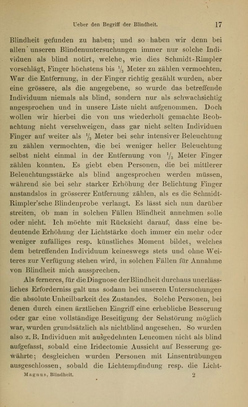 Blindheit gefunden zu haben-, und so haben wir denn bei allen' unseren Blindenuntersuchungen immer nur solche Indi- viduen als blind notirt, welche, wie dies Schmidt-Rimpler vorschlägt, Finger höchstens bis y3 Meter zu zählen vermochten. War die Entfernung, in der Finger richtig gezählt wurden, aber eine grössere, als die angegebene, so wurde das betreffende Individuum niemals als blind, sondern nur als schwachsichtig angesprochen und in unsere Liste nicht aufgenommen. Doch wollen wir hierbei die von uns wiederholt gemachte Beob- achtung nicht verschweigen, dass gar nicht selten Individuen Finger auf weiter als y3 Meter bei sehr intensiver Beleuchtung zu zählen vermochten, die bei weniger heller Beleuchtung selbst nicht einmal in der Entfernung von y3 Meter Finger zählen konnten. Es giebt eben Personen, die bei mittlerer Beleuchtungsstärke als blind angesprochen werden müssen, während sie bei sehr starker Erhöhung der Belichtung Finger anstandslos in grösserer Entfernung zählen, als es die Schmidt- Rimpler'sche Blindenprobe verlangt. Es lässt sich nun darüber streiten, ob man in solchen Fällen Blindheit annehmen solle oder nicht. Ich möchte mit Rücksicht darauf, dass eine be- deutende Erhöhung der Lichtstärke doch immer ein mehr oder weniger zufälliges resp. künstliches Moment bildet, welches dem betreffenden Individuum keineswegs stets und ohne Wei- teres zur Verfügung stehen wird, in solchen Fällen für Annahme von Blindheit mich aussprechen. Als ferneres, für die Diagnose der Blindheit durchaus unerläss- liches Erforderniss galt uns sodann bei unseren Untersuchungen die absolute Unheilbarkeit des Zustandes. Solche Personen, bei denen durch einen ärztlichen Eingriff eine erhebliche Besserung oder gar eine vollständige Beseitigung der Sehstörung möglich war, wurden grundsätzlich als nichtblind angesehen. So wurden also z.B. Individuen mit ausgedehnten Leucomen nicht als blind aufgefasst, sobald eine Iridectomie Aussicht auf Besserung ge- währte •, desgleichen wurden Personen mit Linsentrübungen ausgeschlossen, sobald die Lichtempfindung resp. die Licht- .M a gnus, Blindheit. 2