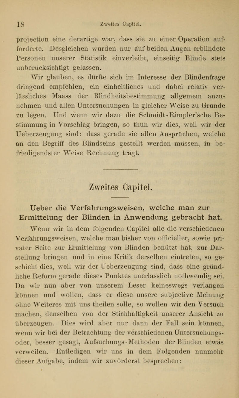 protection eine derartige war, dass sie zn einer Operation auf- forderte. Desgleichen wurden nur auf beiden Augen erblindete Personen unserer Statistik einverleibt, einseitig Blinde stets unberücksichtigt gelassen. Wir glauben, es dürfte sich im Interesse der Blindenfrage dringend empfehlen, ein einheitliches und dabei relativ ver- lässliches Maass der Blindheitsbestimmung allgemein anzu- nehmen und allen Untersuchungen in gleicher Weise zu Grunde zu legen. Und wenn wir dazu die Schmidt - Rimpler'sche Be- stimmung in Vorschlag bringen, so thun wir dies, weil wir der Ueberzeugung sind: dass gerade sie allen Ansprüchen, welche an den Begriff des Blindseins gestellt werden müssen, in be- friedigendster Weise Rechnung trägt. Zweites Capitel, Ueber die Verfahrungsweisen, welche man zur Ermittelung der Blinden in Anwendung gebracht hat. Wenn wir in dem folgenden Capitel alle die verschiedenen Verfahrungsweisen, welche man bisher von officieller, sowie pri- vater Seite zur Ermittelung von Blinden benützt hat, zur Dar- stellung bringen und in eine Kritik derselben eintreten, so ge- schieht dies, weil wir der Ueberzeugung sind, dass eine gründ- liche Reform gerade dieses Punktes unerlässlich nothwendig sei. Da wir nun aber von unserem Leser keineswegs verlangen können und wollen, dass er diese unsere subjective Meinung ohne Weiteres mit uns fcheilen solle, so wollen wir den Versuch machen, denselben von der Stichhaltigkeit unserer Ansicht zu (iberzeugen. Dies wird aber nur dann der Fall sein können, wenn wir bei (\(>v Betrachtung der verschiedenen Untersuchungs- oder, besser gesagt, Aufsuchungs Methoden der Blinden etwas verweilen. Entledigen wir uns in dem Folgenden nunmehr dieser Aufgabe, indem wir zuvörderst besprechen: