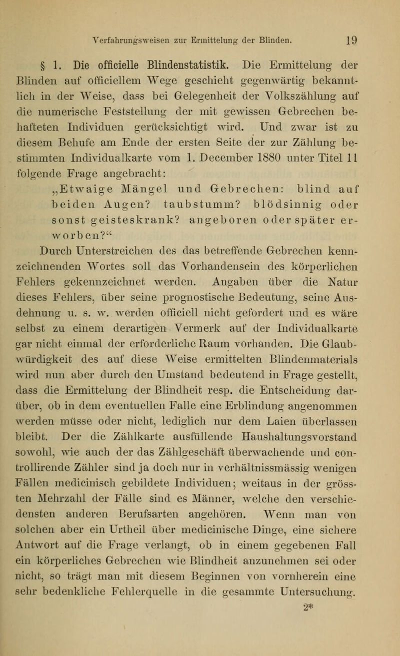 § 1. Die officielle Blindenstatistik. Die Ermittelung der Blinden auf officiellem Wege geschieht gegenwärtig bekannt- lich in der Weise, dass bei Gelegenheit der Volkszählung auf die numerische Feststellung der mit gewissen Gebrechen be- hafteten Individuen gerücksichtigt wird. Und zwar ist zu diesem Behufe am Ende der ersten Seite der zur Zählung be- stimmten Individualkarte vom 1, December 1880 unter Titel 11 folgende Frage angebracht: „Etwaige Mängel und Gebrechen: blind auf beiden Augen? taubstumm? blödsinnig oder sonst geisteskrank? angeboren oder später er- worben? Durch Unterstreichen des das betreffende Gebrechen kenn- zeichnenden Wortes soll das Vorhandensein des körperlichen Fehlers gekennzeichnet werden. Angaben über die Natur dieses Fehlers, über seine prognostische Bedeutung, seine Aus- dehnung u. s. w. werden officiell nicht gefordert und es wäre selbst zu einem derartigen Vermerk auf der Individualkarte gar nicht einmal der erforderliche Raum vorhanden. Die Glaub- würdigkeit des auf diese Weise ermittelten Blindenmaterials wird nun aber durch den Umstand bedeutend in Frage gestellt, dass die Ermittelung der Blindheit resp. die Entscheidung dar- über, ob in dem eventuellen Falle eine Erblindung angenommen werden müsse oder nicht, lediglich nur dem Laien überlassen bleibt. Der die Zählkarte ausfüllende Haushaltungsvorstand sowohl, wie auch der das Zählgeschäft überwachende und con- trollirende Zähler sind ja doch nur in verhältnissmässig wenigen Fällen medicinisch gebildete Individuen; weitaus in der gröss- ten Mehrzahl der Fälle sind es Männer, welche den verschie- densten anderen Berufsarten angehören. Wenn man von solchen aber ein Urtheil über medicinische Dinge, eine sichere Antwort auf die Frage verlangt, ob in einem gegebenen Fall ein körperliches Gebrechen wie Blindheit anzunehmen sei oder nicht, so trägt man mit diesem Beginnen von vornherein eine sehr bedenkliche Fehlerquelle in die gesammte Untersuchung. 2*