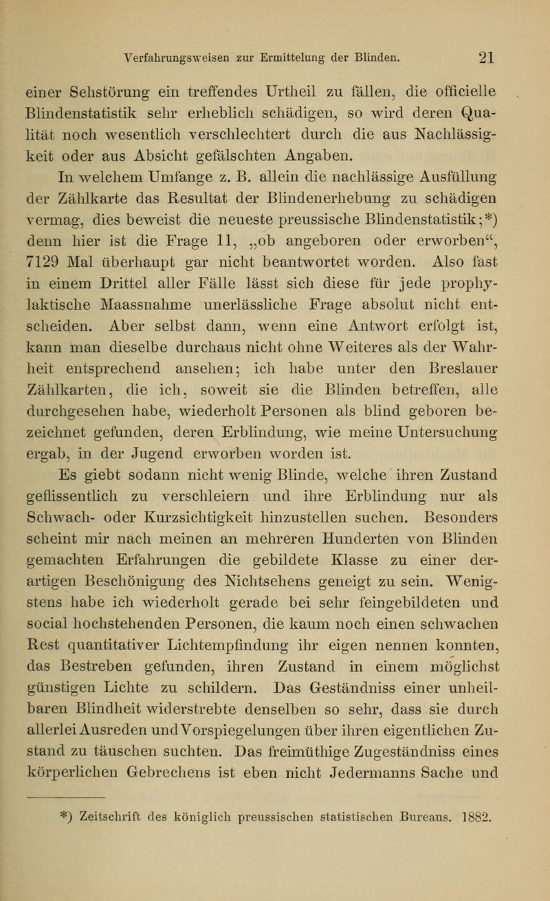 einer Sehstörung ein treffendes Urtheil zu fällen, die offizielle Blindenstatistik sehr erheblich schädigen, so wird deren Qua- lität noch wesentlich verschlechtert durch die aus Nachlässig- keit oder aus Absicht gefälschten Angaben. In welchem Umfange z. B. allein die nachlässige Ausfüllung der Zählkarte das Resultat der Blindenerhebung zu schädigen vermag, dies beweist die neueste preussische Blindenstatistik;*) denn hier ist die Frage 11, „ob angeboren oder erworben, 7129 Mal überhaupt gar nicht beantwortet worden. Also fast in einem Drittel aller Fälle lässt sich diese für jede prophy- laktische Maassnahme unerlässliche Frage absolut nicht ent- scheiden. Aber selbst dann, wenn eine Antwort erfolgt ist, kann man dieselbe durchaus nicht ohne Weiteres als der Wahr- heit entsprechend ansehen; ich habe unter den Breslauer Zählkarten, die ich, soweit sie die Blinden betreffen, alle durchgesehen habe, wiederholt Personen als blind geboren be- zeichnet gefunden, deren Erblindung, wie meine Untersuchung ergab, in der Jugend erworben worden ist. Es giebt sodann nicht wenig Blinde, welche ihren Zustand geflissentlich zu verschleiern und ihre Erblindung nur als Schwach- oder Kurzsichtigkeit hinzustellen suchen. Besonders scheint mir nach meinen an mehreren Hunderten von Blinden gemachten Erfahrungen die gebildete Klasse zu einer der- artigen Beschönigung des Nichtsehens geneigt zu sein. Wenig- stens habe ich wiederholt gerade bei sehr feingebildeten und social hochstehenden Personen, die kaum noch einen schwachen Rest quantitativer Lichtempfindung ihr eigen nennen konnten, das Bestreben gefunden, ihren Zustand in einem möglichst günstigen Lichte zu schildern. Das Geständniss einer unheil- baren Blindheit widerstrebte denselben so sehr, dass sie durch allerlei Ausreden und Vorspiegelungen über ihren eigentlichen Zu- stand zu täuschen suchten. Das freimüthige Zugeständniss eines körperlichen Gebrechens ist eben nicht Jedermanns Sache und *) Zeitschrift des königlich preussischen statistischen Bureaus. 1882