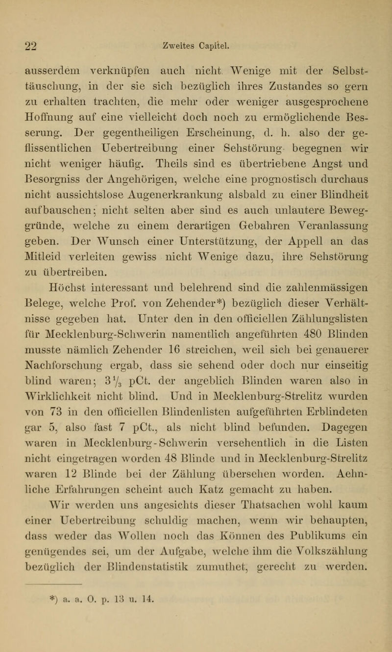 ausserdem verknüpfen auch nicht Wenige mit der Selbst- täuschung, in der sie sich bezüglich ihres Zustandes so gern zu erhalten trachten, die mehr oder weniger ausgesprochene Hoffnung auf eine vielleicht doch noch zu ermöglichende Bes- serung. Der gegentheiligen Erscheinung, d. h. also der ge- flissentlichen Uebertreibung einer Sehstörung begegnen wir nicht weniger häufig. Theils sind es übertriebene Angst und Besorgniss der Angehörigen, welche eine prognostisch durchaus nicht aussichtslose Augenerkrankung alsbald zu einer Blindheit aufbauschen; nicht selten aber sind es auch unlautere Beweg- gründe, welche zu einem derartigen Gebahren Veranlassung geben. Der Wunsch einer Unterstützung, der Appell an das Mitleid verleiten gewiss nicht Wenige dazu, ihre Sehstörung zu übertreiben. Höchst interessant und belehrend sind die zahlenmässigen Belege, welche Prof. von Zehender*) bezüglich dieser Verhält- nisse gegeben hat. Unter den in den officiellen Zählungslisten für Mecklenburg-Schwerin namentlich angeführten 480 Blinden musste nämlich Zehender 16 streichen, weil sich bei genauerer Nachforschung ergab, dass sie sehend oder doch nur einseitig blind waren; 3y3 pCt. der angeblich Blinden waren also in Wirklichkeit nicht blind. Und in Mecklenburg-Strelitz wurden von 73 in den officiellen Blindenlisten aufgeführten Erblindeten gar 5, also fast 7 pCt., als nicht blind befunden. Dagegen waren in Mecklenburg-Schwerin versehentlich in die Listen nicht eingetragen worden 48 Blinde und in Mecklenburg-Strelitz waren 12 Blinde bei der Zählung übersehen worden. Aehn- liche Erfahrungen scheint auch Katz gemacht zu haben. Wir werden uns angesichts dieser Thatsachen wohl kaum einer Uebertreibung schuldig machen, wenn wir behaupten, dass weder das Wollen noch das Können des Publikums ein genügendes sei, um der Aufgabe, welche ihm die Volkszählung bezüglich der Blindenstatistik zumuthet, gerecht zu werden. ») a. a. 0. i». 13 u. 14.