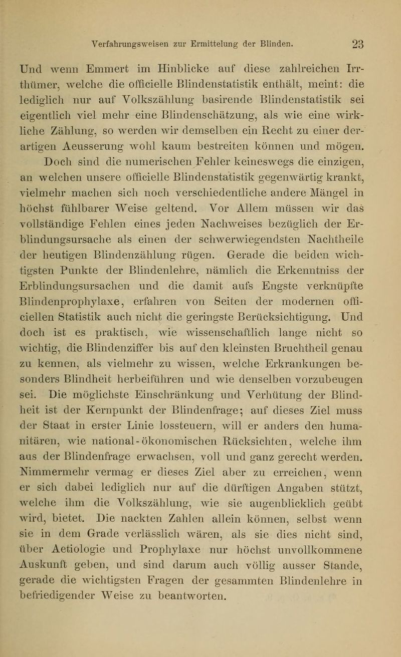 Und wenn Emmert im Hinblicke auf diese zahlreichen Irr- thümer, welche die officielle Blindenstatistik enthält, meint: die lediglich nur auf Volkszählung basirende Blindenstatistik sei eigentlich viel mehr eine Blindenschätzung, als wie eine wirk- liche Zählung, so werden wir demselben ein Recht zu einer der- artigen Aeusserung wohl kaum bestreiten können und mögen. Doch sind die numerischen Fehler keineswegs die einzigen, an welchen unsere officielle Blindenstatistik gegenwärtig krankt, vielmehr machen sich noch verschiedentliche andere Mängel in höchst fühlbarer Weise geltend. Vor Allem müssen wir das vollständige Fehlen eines jeden Nachweises bezüglich der Er- blindungsursache als einen der schwerwiegendsten Nachtheile der heutigen Blindenzählung rügen. Gerade die beiden wich- tigsten Punkte der Blindenlehre, nämlich die Erkenntniss der Erblindungsursachen und die damit aufs Engste verknüpfte Blindenprophylaxe, erfahren von Seiten der modernen offi- ciellen Statistik auch nicht die geringste Berücksichtigung. Und doch ist es praktisch, wie wissenschaftlich lange nicht so wichtig, die Blindenziffer bis auf den kleinsten Bruchtheil genau zu kennen, als vielmehr zu wissen, welche Erkrankungen be- sonders Blindheit herbeiführen und wie denselben vorzubeugen sei. Die möglichste Einschränkung und Verhütung der Blind- heit ist der Kernpunkt der Blindenfrage*, auf dieses Ziel muss der Staat in erster Linie lossteuern, will er anders den huma- nitären, wie national-ökonomischen Rücksichten, welche ihm aas der Blindenfrage erwachsen, voll und ganz gerecht werden. Nimmermehr vermag er dieses Ziel aber zu erreichen, wenn er sich dabei lediglich nur auf die dürftigen Angaben stützt, welche ihm die Volkszählung, wie sie augenblicklich geübt wird, bietet. Die nackten Zahlen allein können, selbst wenn sie in dem Grade verlässlich wären, als sie dies nicht sind, über Aetiologie und Prophylaxe nur höchst unvollkommene Auskunft geben, und sind darum auch völlig ausser Stande, gerade die wichtigsten Fragen der gesammten Blindenlehre in befriedigender Weise zu beantworten.