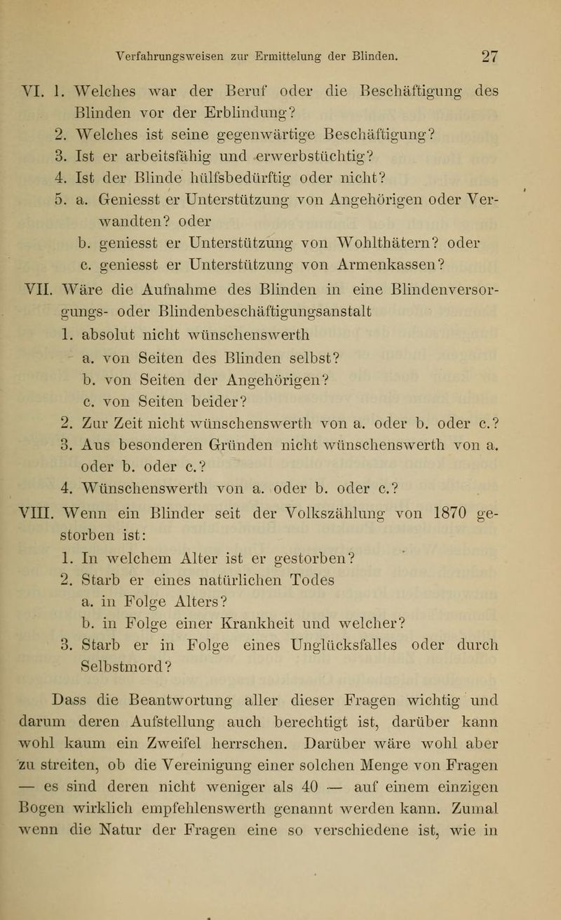 VI. 1. Welches war der Beruf oder die Beschäftigung des Blinden vor der Erblindung? 2. Welches ist seine gegenwärtige Beschäftigung? 3. Ist er arbeitsfähig und erwerbstüchtig? 4. Ist der Blinde hülfsbedürftig oder nicht? 5. a. Geniesst er Unterstützung von Angehörigen oder Ver- wandten? oder b. geniesst er Unterstützung von Wohlthätern? oder c. geniesst er Unterstützung von Armenkassen? VII. Wäre die Aufnahme des Blinden in eine Blindenversor- gungs- oder Blindenbeschäftigungsanstalt 1. absolut nicht wünschenswerth a. von Seiten des Blinden selbst? b. von Seiten der Angehörigen? c. von Seiten beider? 2. Zur Zeit nicht wünsch enswerth von a, oder b. oder c? 3. Aus besonderen Gründen nicht wünsch enswerth von a. oder b. oder c? 4. Wünschenswerth von a. oder b. oder c? VIII. Wenn ein Blinder seit der Volkszählung von 1870 ge- storben ist: 1. In welchem Alter ist er gestorben? 2. Starb er eines natürlichen Todes a. in Folge Alters? b. in Folge einer Krankheit und welcher? 3. Starb er in Folge eines Unglücksfalles oder durch Selbstmord? Dass die Beantwortung aller dieser Fragen wichtig und darum deren Aufstellung auch berechtigt ist, darüber kann wohl kaum ein Zweifel herrschen. Darüber wäre wohl aber zu streiten, ob die Vereinigung einer solchen Menge von Fragen — es sind deren nicht weniger als 40 — auf einem einzigen Bogen wirklich empfehlenswerth genannt werden kann. Zumal wenn die Natur der Fragen eine so verschiedene ist, wie in