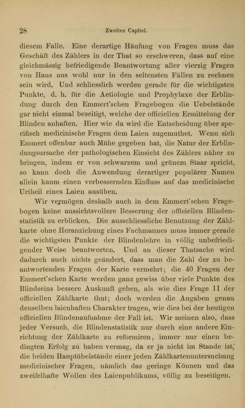 diesem Falle. Eine derartige Häufung von Fragen muss das Geschäft des Zählers in der That so erschweren, dass auf eine gleichmässig befriedigende Beantwortung aller vierzig Fragen von Haus aus wohl nur in den seltensten Fällen zu rechnen sein wird. Und schliesslich werden gerade für die wichtigsten Punkte, d. h. für die Aetiologie und Prophylaxe der Erblin- dung durch den Emmert'schen Fragebogen die Uebelstände gar nicht einmal beseitigt, welche der officiellen Ermittelung der Blinden anhaften. Hier wie da wird die Entscheidung über spe- cifisch medicinische Fragen dem Laien zugemuthet. Wenn sich Emmert offenbar auch Mühe gegeben hat, die Natur der Erblin- dungsursache der pathologischen Einsicht des Zählers näher zu bringen, indem er von schwarzem und grünem Staar spricht, so kann doch die Anwendung derartiger populärer Namen allein kaum einen verbessernden Einfluss auf das medicinische Urtheil eines Laien ausüben. Wir vermögen deshalb auch in dem Emmert'schen Frage- bogen keine aussichtsvollere Besserung der officiellen Blinden- statistik zu erblicken. Die ausschliessliche Benutzung der Zähl- karte ohne Heranziehung eines Fachmannes muss immer gerade die wichtigsten Punkte der Blindenlehre in völlig unbefriedi- gender Weise beantworten. Und an dieser Thatsache wird dadurch auch nichts geändert, dass man die Zahl der zu be- antwortenden Fragen der Karte vermehrt; die 40 Fragen der Emmert'schen Karte werden ganz gewiss über viele Punkte des Blindseins bessere Auskunft geben, als wie dies Frage 11 der officiellen Zählkarte thut; doch werden die Angaben genau denselben laienhaften Charakter tragen, wie dies bei der heutigen officiellen IMhidenaufnahme der Fall ist. Wir meinen also, dass jeder Versuch, die Blindenstatistik nur durch eine andere Ein- richtung der Zählkarte zu refornüren, immer nur einen be- dingten Erfolg zu haben vermag, da er ja nicht im Stande ist,* die beiden Hauptübelstände einer jeden Zählkartenuntersuchung medicinischer Prägen, nämlich das geringe Können und das zweifelhafte Wollen des Laienpublikums, völlig zu beseitigen.