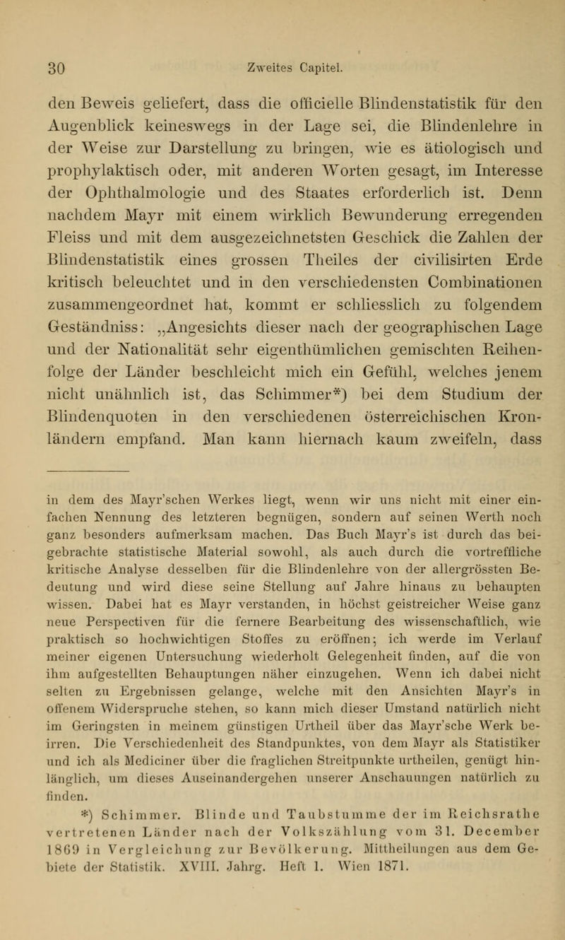den Beweis geliefert, dass die officielle Blindenstatistik für den Augenblick keineswegs in der Lage sei, die Blindenlehre in der Weise zur Darstellung zu bringen, wie es ätiologisch und prophylaktisch oder, mit anderen Worten gesagt, im Interesse der Ophthalmologie und des Staates erforderlich ist. Denn nachdem Mayr mit einem wirklich Bewunderung erregenden Fleiss und mit dem ausgezeichnetsten Geschick die Zahlen der Blindenstatistik eines grossen Theiles der civilisirten Erde kritisch beleuchtet und in den verschiedensten Combinationen zusammengeordnet hat, kommt er schliesslich zu folgendem Geständniss: „Angesichts dieser nach der geographischen Lage und der Nationalität sehr eigenthümlichen gemischten Reihen- folge der Länder beschleicht mich ein Gefühl, welches jenem nicht unähnlich ist, das Schimmer*) bei dem Studium der Blindenquoten in den verschiedenen österreichischen Kron- ländern empfand. Man kann hiernach kaum zweifeln, dass in dem des Mayr'schen Werkes liegt, wenn wir uns nicht mit einer ein- fachen Nennung des letzteren begnügen, sondern auf seinen Werth noch ganz besonders aufmerksam machen. Das Buch Mayr's ist durch das bei- gebrachte statistische Material sowohl, als auch durch die vortreffliche kritische Analyse desselben für die Blindenlehre von der allergrössten Be- deutung und wird diese seine Stellung auf Jahre hinaus zu behaupten wissen. Dabei hat es Mayr verstanden, in höchst geistreicher Weise ganz neue Perspectiven für die fernere Bearbeitung des wissenschaftlich, wie praktisch so hochwichtigen Stoffes zu eröffnen; ich werde im Verlauf meiner eigenen Untersuchung wiederholt Gelegenheit finden, auf die von ihm aufgestellten Behauptungen näher einzugehen. Wenn ich dabei nicht selten zu Ergebnissen gelange, welche mit den Ansichten Mayr's in offenem Widerspruche stehen, so kann mich dieser Umstand natürlich nicht im Geringsten in meinem günstigen Urtheil über das Mayr'sche Werk be- irren. Die Verschiedenheit des Standpunktes, von dem Mayr als Statistiker und ich als Mediciner über die fraglichen Streitpunkte urtheilen, genügt hin- länglich, um dieses Auseinandergehen unserer Anschauungen natürlich zu finden. •) Schimmer. Blinde und Taubstumme der im Reichsrathe vertretenen Länder nach der Volkszählung vom 31. December 1869 in Vergleich u nu zur Bevölkerung. Mittheilungen aus dem Ge- biete der Statistik. XVIII. Jahrg. Heft 1. Wien 1871.